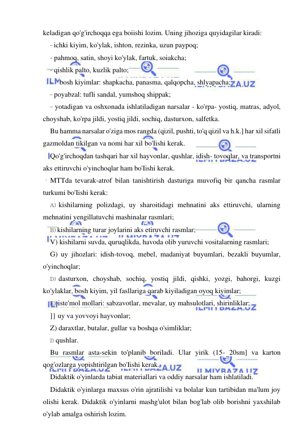  
 
keladigan qo'g'irchoqqa ega boiishi lozim. Uning jihoziga quyidagilar kiradi: 
- ichki kiyim, ko'ylak, ishton, rezinka, uzun paypoq; 
- pahmoq, satin, shoyi ko'ylak, fartuk, soiakcha; 
- qishlik palto, kuzlik palto; 
- bosh kiyimlar: shapkacha, panasma, qalqopcha, shlyapacha; 
- poyabzal: tufli sandal, yumshoq shippak; 
- yotadigan va oshxonada ishlatiladigan narsalar - ko'rpa- yostiq, matras, adyol, 
choyshab, ko'rpa jildi, yostiq jildi, sochiq, dasturxon, salfetka. 
Bu hamma narsalar o'ziga mos rangda (qizil, pushti, to'q qizil va h.k.] har xil sifatli 
gazmoldan tikilgan va nomi har xil bo'Iishi kerak. 
Qo'g'irchoqdan tashqari har xil hayvonlar, qushlar, idish- tovoqlar, va transportni 
aks ettiruvchi o'yinchoqlar ham bo'Iishi kerak. 
MTTda tevarak-atrof bilan tanishtirish dasturiga muvofiq bir qancha rasmlar 
turkumi bo'Iishi kerak: 
A) kishilarning polizdagi, uy sharoitidagi mehnatini aks ettiruvchi, ularning 
mehnatini yengillatuvchi mashinalar rasmlari; 
B) kishilarning turar joylarini aks etiruvchi rasmlar; 
V) kishilarni suvda, quruqlikda, havoda olib yuruvchi vositalarning rasmlari; 
G) uy jihozlari: idish-tovoq, mebel, madaniyat buyumlari, bezakli buyumlar, 
o'yinchoqlar; 
D) dasturxon, choyshab, sochiq, yostiq jildi, qishki, yozgi, bahorgi, kuzgi 
ko'ylaklar, bosh kiyim, yil fasllariga qarab kiyiladigan oyoq kiyimlar; 
E) iste'mol mollari: sabzavotlar, mevalar, uy mahsulotlari, shirinliklar; 
]} uy va yovvoyi hayvonlar; 
Z) daraxtlar, butalar, gullar va boshqa o'simliklar; 
I) qushlar. 
Bu rasmlar asta-sekin to'planib boriladi. Ular yirik (15- 20sm] va karton 
qog'ozlarga yopishtirilgan bo'Iishi kerak. 
Didaktik o'yinlarda tabiat materiallari va oddiy narsalar ham ishlatiladi. 
Didaktik o'yinlarga maxsus o'rin ajratilishi va bolalar kun tartibidan ma'lum joy 
olishi kerak. Didaktik o'yinlarni mashg'ulot bilan bog'lab olib borishni yaxshilab 
o'ylab amalga oshirish lozim. 
