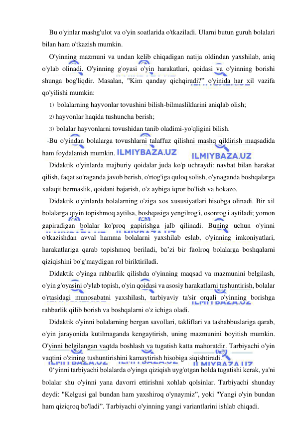  
 
Bu o'yinlar mashg'ulot va o'yin soatlarida o'tkaziladi. Ularni butun guruh bolalari 
bilan ham o'tkazish mumkin. 
O'yinning mazmuni va undan kelib chiqadigan natija oldindan yaxshilab, aniq 
o'ylab olinadi. O'yinning g'oyasi o'yin harakatlari, qoidasi va o'yinning borishi 
shunga bog'liqdir. Masalan, "Kim qanday qichqiradi?” o'yinida har xil vazifa 
qo'yilishi mumkin: 
1) bolalarning hayvonlar tovushini bilish-bilmasliklarini aniqlab olish; 
2) hayvonlar haqida tushuncha berish; 
3) bolalar hayvonlarni tovushidan tanib oladimi-yo'qligini bilish. 
Bu o'yindan bolalarga tovushlarni talaffuz qilishni mashq qildirish maqsadida 
ham foydalanish mumkin. 
Didaktik o'yinlarda majburiy qoidalar juda ko'p uchraydi: navbat bilan harakat 
qilish, faqat so'raganda javob berish, o'rtog'iga quloq solish, o'ynaganda boshqalarga 
xalaqit bermaslik, qoidani bajarish, o'z aybiga iqror bo'lish va hokazo. 
Didaktik o'yinlarda bolalarning o'ziga xos xususiyatlari hisobga olinadi. Bir xil 
bolalarga qiyin topishmoq aytilsa, boshqasiga yengilrog'i, osonrog'i aytiladi; yomon 
gapiradigan bolalar ko'proq gapirishga jalb qilinadi. Buning uchun o'yinni 
o'tkazishdan avval hamma bolalarni yaxshilab eslab, o'yinning imkoniyatlari, 
harakatlariga qarab topishmoq beriladi, ba’zi bir faolroq bolalarga boshqalarni 
qiziqishini bo'g'maydigan rol biriktiriladi. 
Didaktik o'yinga rahbarlik qilishda o'yinning maqsad va mazmunini belgilash, 
o'yin g'oyasini o'ylab topish, o'yin qoidasi va asosiy harakatlarni tushuntirish, bolalar 
o'rtasidagi munosabatni yaxshilash, tarbiyaviy ta'sir orqali o'yinning borishga 
rahbarlik qilib borish va boshqalarni o'z ichiga oladi. 
Didaktik o'yinni bolalarning bergan savollari, takliflari va tashabbuslariga qarab, 
o'yin jarayonida kutilmaganda kengaytirish, uning mazmunini boyitish mumkin. 
O'yinni belgilangan vaqtda boshlash va tugatish katta mahoratdir. Tarbiyachi o'yin 
vaqtini o'zining tushuntirishini kamaytirish hisobiga siqishtiradi. 
0‘yinni tarbiyachi bolalarda o'yinga qiziqish uyg'otgan holda tugatishi kerak, ya'ni 
bolalar shu o'yinni yana davorri ettirishni xohlab qolsinlar. Tarbiyachi shunday 
deydi: "Kelgusi gal bundan ham yaxshiroq o'ynaymiz”, yoki "Yangi o'yin bundan 
ham qiziqroq bo'ladi”. Tarbiyachi o'yinning yangi variantlarini ishlab chiqadi. 
