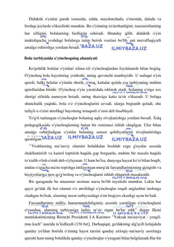  
 
Didaktik o'yinlar guruh xonasida, zalda, maydonchada, o'rmonda, dalada va 
boshqa joylarda o'tkazilishi mumkin. Bu o'yinning ta'sirehanligini, taassurotlarning 
har xilligini, bolalarning faolligini oshiradi. Shunday qilib, didaktik o'yin 
maktabgacha yoshdagi bolalarga taiim berish vositasi bo'lib, uni muvaffaqiyatli 
amalga oshirishga yordam beradi. 
Bola tarbiyasida o'yinchoqning ahamiyati 
Ko'pchilik bolalar o'yinlari xilma-xil o'yinchoqlardan foydalanish bilan bogiiq. 
O'yinchoq bola hayotining yoidoshi, uning quvonchi manbayidir. U nafaqat o'yin 
quroli, balki bolalar o'yinida sherik, o'rtoq, kattalar qoiida esa tarbiyaning muhim 
qurollaridan biridir. O'yinchoq o'yin yaratishda ishtirok etadi, bolaning o'ziga xos 
sherigi sifatida namoyon boiadi, uning shaxsiga katta ta'sir o'tkazadi. U bolaga 
shunchalik yaqinki, bola o'z o'yinchoqlarini sevadi, ularga bogianib qoladi, shu 
tufayli u o'zini atrofdagi hayotning toiaqonli a’zosi deb hisoblaydi. 
To'g'ri tanlangan o'yinchoqlar bolaning aqliy rivojlanishiga yordam beradi. Xalq 
pedagogikasida o'yinchoqlarning butun bir sistemasi ishlab chiqilgan. Ular bilan 
amalga oshiriladigan o'yinlar bolaning sensor qobiliyatlarini rivojlantirishga 
qaratilgan. 
’’Yoshlarning ma’naviy olamini bolalikdan boshlab ezgu g'oyalar asosida 
shakllantirish va kamol toptirish haqida gap borganda, muhim bir masala haqida 
to'xtalib o'tish o'rinli deb o'ylayman. U ham bo'lsa, dunyoga hayrat ko'zi bilan boqib, 
undan o'zgacha ma'no topishga intilayotgan murg'ak farzandlarimizning qiziqishi va 
hissiyotlariga mos qo'g'irchoq va o'yinchoqlarni ishlab chiqarish masalasidir. 
Bir qaraganda bu muammo arzimas narsa bo'lib tuyulishi mumkin. Lekin har 
qaysi go'dak ilk bor olamni o'z atrofidagi o'yinchoqlar orqali anglashini inobatga 
oladigan bo'lsak, ularning inson tarbiyasidagi o'rni beqiyos ekanligi ayon bo'ladi. 
Farzandlarimiz milliyt hunarmandchiligimiz asosida yaratilgan o'yinchoqlarni 
o'ynashsa, ularning tarbiyasiga ijobiy ta’sir etgan bo'lar edik” degan fikrni 
mamlakatimizning Birinchi Prezidenti I.A Karimov "Yuksak ma'naviyat - yengil-
mas kuch” asarida ta’kidlaydi (156 bet]. Darhaqiqat, go'dakning ulg'ayib kelajakda 
qanday yo'ldan borishi o'zining hayot tarzini qanday axloqiy-ma'naviy asoslarga 
qurishi ham uning bolalikda qanday o'yinchoqlar o'ynagani bilan belgilanadi.Har bir 
