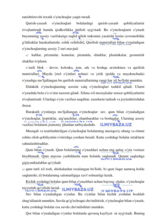  
 
tanishtiruvchi texnik o'yinchoqlar yaqin turadi. 
Qurish-yasash 
o'yinchoqlari 
bolalardagi 
qurish-yasash 
qobiliyatlarini 
rivojlantiradi hamda ijodkorlikka intilish uyg'otadi. Bu o'yinchoqlarni o'ynash 
buyumning asosiy vazifalariga taqlid qilish imkonini yaratishi lozim (avtomobilda 
g'ildiraklar harakatlanishi, eshik ochilishi], Qurilish materiallari bilan o'ynaladigan 
o'yinchoqlarning asosiy 2 turi mavjud: 
a) kublar, prizmalar, konuslar, piramida, slindrlar, plastinkalar, geometrik 
shakllar to'plami. 
b) turli blok - devor, kolonka, tom, ark va boshqa arxitektura va qurilish 
materiallari. Mayda [stol o'yinlari uchun) va yirik (polda va maydonchada) 
o'ynashga mo'ljallangan bu qurilish materiallarining rangi har xil bo'Iishi mumkin. 
Didaktik o'yinchoqlarning asosini xalq o'yinchoqlari tashkil qiladi. Ularni 
o'ynashda bola o'z-o'zini nazorat qiladi. Xilma-xil mozaykalar sensor qobiliyatlarini 
rivojlantiradi. Ulardagi o'yin vazifasi naqshlar, rasmlarni tanlash va joylashtirishdan 
iborat. 
Harakatli o'yinlarga mo'ljallangan o'yinchoqlar: suv, qum bilan o'ynaladigan 
o'yinchoqlar, koptoklar, arg'amchilar, chambaraklar va boshqalar. Ularning asosiy 
vazifasi bolalarni jismoniy jihatdan tarbiyalashdir. 
Musiqali va teatrlashtirilgan o'yinchoqlar bolalarning musiqaviy ohang va ritmni 
eshita olish qobiliyatini o'stirishga yordam beradi. Katta yoshdagi bolalar ertaklarni 
sahnalashtiradilar. 
Qum bilan o'ynash. Qum bolalarning o'ynashlari uchun eng qulay o'yin vositasi 
hisoblanadi. Qum maxsus yashildarda nam holatda saqlanadi. Qumni saqlashga 
gigiyeniktalablar qo'yiladi: 
a) qum turli xil tosh, shishalardan tozalangan bo'Iishi; b) qum faqat namroq holda 
saqlanishi; d) bolalarning salomatligiga xavf solmasligi kerak. 
Kichik yoshdagi bolalar qum bilan o'ynashlari uchun bayroq- chalar, o'yinchoqlar 
tayyorlab qo'yilishi kerak. 
Suv bilan o'ynaladigan o'yinlar. Bu o'yinlar bilan kichik yoshdan boshlab 
shug'ullanish mumkin. Suvda qo'g'irchoqni cho'miltirish, o'yinchoqlar bilan o'ynash, 
katta yoshdagi bolalar esa suvda cho'milishlari mumkin. 
Qor bilan o'ynaladigan o'yinlar bolalarda quvnoq kayfiyat- ni uyg'otadi. Buning 
