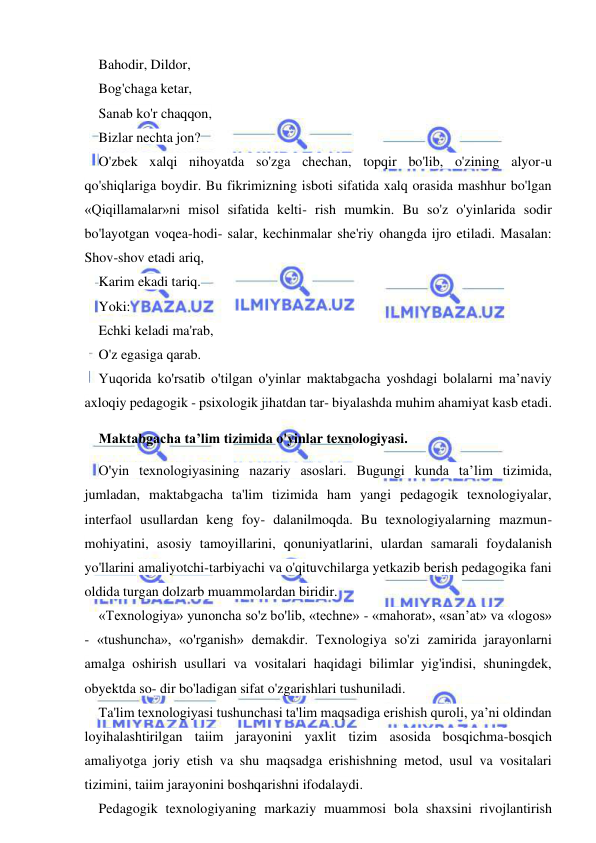  
 
Bahodir, Dildor, 
Bog'chaga ketar, 
Sanab ko'r chaqqon, 
Bizlar nechta jon? 
O'zbek xalqi nihoyatda so'zga chechan, topqir bo'lib, o'zining alyor-u 
qo'shiqlariga boydir. Bu fikrimizning isboti sifatida xalq orasida mashhur bo'lgan 
«Qiqillamalar»ni misol sifatida kelti- rish mumkin. Bu so'z o'yinlarida sodir 
bo'layotgan voqea-hodi- salar, kechinmalar she'riy ohangda ijro etiladi. Masalan: 
Shov-shov etadi ariq, 
Karim ekadi tariq. 
Yoki: 
Echki keladi ma'rab, 
O'z egasiga qarab. 
Yuqorida ko'rsatib o'tilgan o'yinlar maktabgacha yoshdagi bolalarni ma’naviy 
axloqiy pedagogik - psixologik jihatdan tar- biyalashda muhim ahamiyat kasb etadi. 
Maktabgacha ta’lim tizimida o'yinlar texnologiyasi. 
O'yin texnologiyasining nazariy asoslari. Bugungi kunda ta’lim tizimida, 
jumladan, maktabgacha ta'lim tizimida ham yangi pedagogik texnologiyalar, 
interfaol usullardan keng foy- dalanilmoqda. Bu texnologiyalarning mazmun-
mohiyatini, asosiy tamoyillarini, qonuniyatlarini, ulardan samarali foydalanish 
yo'llarini amaliyotchi-tarbiyachi va o'qituvchilarga yetkazib berish pedagogika fani 
oldida turgan dolzarb muammolardan biridir. 
«Texnologiya» yunoncha so'z bo'lib, «techne» - «mahorat», «san’at» va «logos» 
- «tushuncha», «o'rganish» demakdir. Texnologiya so'zi zamirida jarayonlarni 
amalga oshirish usullari va vositalari haqidagi bilimlar yig'indisi, shuningdek, 
obyektda so- dir bo'ladigan sifat o'zgarishlari tushuniladi. 
Ta'lim texnologiyasi tushunchasi ta'lim maqsadiga erishish quroli, ya’ni oldindan 
loyihalashtirilgan taiim jarayonini yaxlit tizim asosida bosqichma-bosqich 
amaliyotga joriy etish va shu maqsadga erishishning metod, usul va vositalari 
tizimini, taiim jarayonini boshqarishni ifodalaydi. 
Pedagogik texnologiyaning markaziy muammosi bola shaxsini rivojlantirish 
