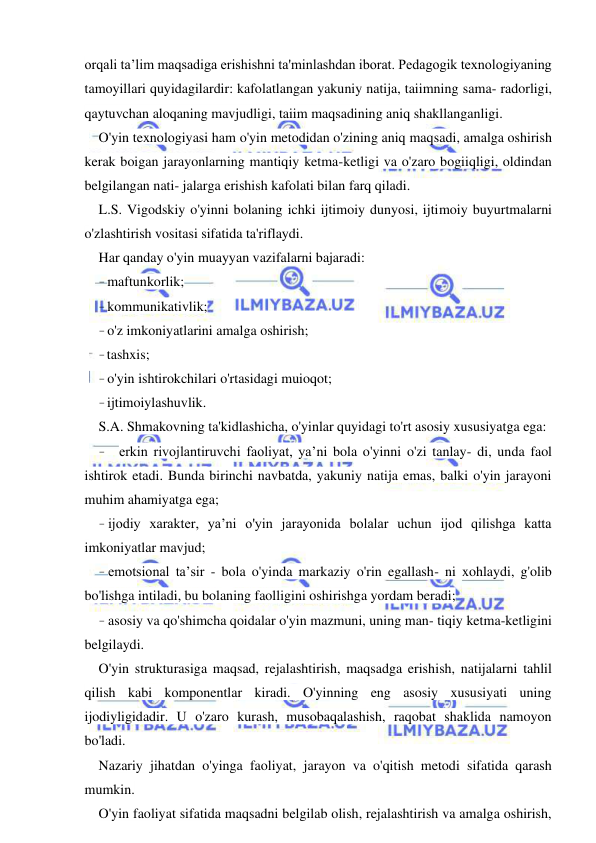  
 
orqali ta’lim maqsadiga erishishni ta'minlashdan iborat. Pedagogik texnologiyaning 
tamoyillari quyidagilardir: kafolatlangan yakuniy natija, taiimning sama- radorligi, 
qaytuvchan aloqaning mavjudligi, taiim maqsadining aniq shakllanganligi. 
O'yin texnologiyasi ham o'yin metodidan o'zining aniq maqsadi, amalga oshirish 
kerak boigan jarayonlarning mantiqiy ketma-ketligi va o'zaro bogiiqligi, oldindan 
belgilangan nati- jalarga erishish kafolati bilan farq qiladi. 
L.S. Vigodskiy o'yinni bolaning ichki ijtimoiy dunyosi, ijtimoiy buyurtmalarni 
o'zlashtirish vositasi sifatida ta'riflaydi. 
Har qanday o'yin muayyan vazifalarni bajaradi: 
- maftunkorlik; 
- kommunikativlik; 
- o'z imkoniyatlarini amalga oshirish; 
- tashxis; 
- o'yin ishtirokchilari o'rtasidagi muioqot; 
- ijtimoiylashuvlik. 
S.A. Shmakovning ta'kidlashicha, o'yinlar quyidagi to'rt asosiy xususiyatga ega: 
- erkin rivojlantiruvchi faoliyat, ya’ni bola o'yinni o'zi tanlay- di, unda faol 
ishtirok etadi. Bunda birinchi navbatda, yakuniy natija emas, balki o'yin jarayoni 
muhim ahamiyatga ega; 
- ijodiy xarakter, ya’ni o'yin jarayonida bolalar uchun ijod qilishga katta 
imkoniyatlar mavjud; 
- emotsional ta’sir - bola o'yinda markaziy o'rin egallash- ni xohlaydi, g'olib 
bo'lishga intiladi, bu bolaning faolligini oshirishga yordam beradi; 
- asosiy va qo'shimcha qoidalar o'yin mazmuni, uning man- tiqiy ketma-ketligini 
belgilaydi. 
O'yin strukturasiga maqsad, rejalashtirish, maqsadga erishish, natijalarni tahlil 
qilish kabi komponentlar kiradi. O'yinning eng asosiy xususiyati uning 
ijodiyligidadir. U o'zaro kurash, musobaqalashish, raqobat shaklida namoyon 
bo'ladi. 
Nazariy jihatdan o'yinga faoliyat, jarayon va o'qitish metodi sifatida qarash 
mumkin. 
O'yin faoliyat sifatida maqsadni belgilab olish, rejalashtirish va amalga oshirish, 
