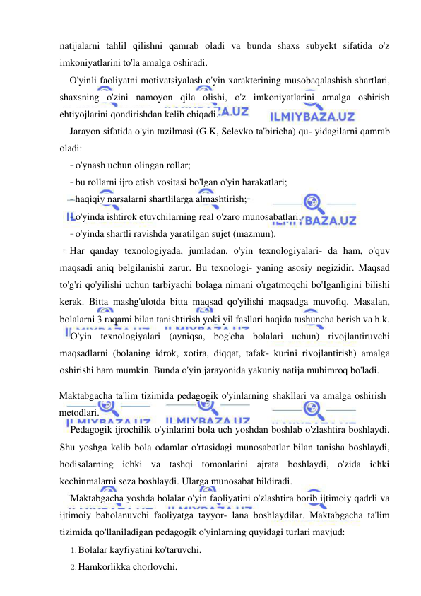  
 
natijalarni tahlil qilishni qamrab oladi va bunda shaxs subyekt sifatida o'z 
imkoniyatlarini to'la amalga oshiradi. 
O'yinli faoliyatni motivatsiyalash o'yin xarakterining musobaqalashish shartlari, 
shaxsning o'zini namoyon qila olishi, o'z imkoniyatlarini amalga oshirish 
ehtiyojlarini qondirishdan kelib chiqadi. 
Jarayon sifatida o'yin tuzilmasi (G.K, Selevko ta'biricha) qu- yidagilarni qamrab 
oladi: 
- o'ynash uchun olingan rollar; 
- bu rollarni ijro etish vositasi bo'lgan o'yin harakatlari; 
- haqiqiy narsalarni shartlilarga almashtirish; 
- o'yinda ishtirok etuvchilarning real o'zaro munosabatlari; 
- o'yinda shartli ravishda yaratilgan sujet (mazmun). 
Har qanday texnologiyada, jumladan, o'yin texnologiyalari- da ham, o'quv 
maqsadi aniq belgilanishi zarur. Bu texnologi- yaning asosiy negizidir. Maqsad 
to'g'ri qo'yilishi uchun tarbiyachi bolaga nimani o'rgatmoqchi bo'Iganligini bilishi 
kerak. Bitta mashg'ulotda bitta maqsad qo'yilishi maqsadga muvofiq. Masalan, 
bolalarni 3 raqami bilan tanishtirish yoki yil fasllari haqida tushuncha berish va h.k. 
O'yin texnologiyalari (ayniqsa, bog'cha bolalari uchun) rivojlantiruvchi 
maqsadlarni (bolaning idrok, xotira, diqqat, tafak- kurini rivojlantirish) amalga 
oshirishi ham mumkin. Bunda o'yin jarayonida yakuniy natija muhimroq bo'ladi. 
Maktabgacha ta'lim tizimida pedagogik o'yinlarning shakllari va amalga oshirish 
metodlari. 
Pedagogik ijrochilik o'yinlarini bola uch yoshdan boshlab o'zlashtira boshlaydi. 
Shu yoshga kelib bola odamlar o'rtasidagi munosabatlar bilan tanisha boshlaydi, 
hodisalarning ichki va tashqi tomonlarini ajrata boshlaydi, o'zida ichki 
kechinmalarni seza boshlaydi. Ularga munosabat bildiradi. 
Maktabgacha yoshda bolalar o'yin faoliyatini o'zlashtira borib ijtimoiy qadrli va 
ijtimoiy baholanuvchi faoliyatga tayyor- lana boshlaydilar. Maktabgacha ta'lim 
tizimida qo'llaniladigan pedagogik o'yinlarning quyidagi turlari mavjud: 
1. Bolalar kayfiyatini ko'taruvchi. 
2. Hamkorlikka chorlovchi. 
