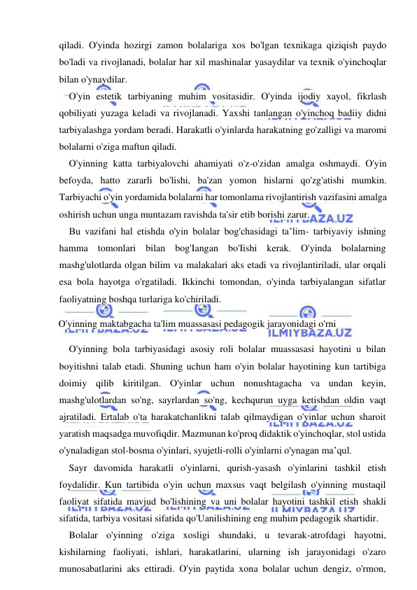  
 
qiladi. O'yinda hozirgi zamon bolalariga xos bo'lgan texnikaga qiziqish paydo 
bo'ladi va rivojlanadi, bolalar har xil mashinalar yasaydilar va texnik o'yinchoqlar 
bilan o'ynaydilar. 
O'yin estetik tarbiyaning muhim vositasidir. O'yinda ijodiy xayol, fikrlash 
qobiliyati yuzaga keladi va rivojlanadi. Yaxshi tanlangan o'yinchoq badiiy didni 
tarbiyalashga yordam beradi. Harakatli o'yinlarda harakatning go'zalligi va maromi 
bolalarni o'ziga maftun qiladi. 
O'yinning katta tarbiyalovchi ahamiyati o'z-o'zidan amalga oshmaydi. O'yin 
befoyda, hatto zararli bo'lishi, ba'zan yomon hislarni qo'zg'atishi mumkin. 
Tarbiyachi o'yin yordamida bolalarni har tomonlama rivojlantirish vazifasini amalga 
oshirish uchun unga muntazam ravishda ta'sir etib borishi zarur. 
Bu vazifani hal etishda o'yin bolalar bog'chasidagi ta’lim- tarbiyaviy ishning 
hamma tomonlari bilan bog'Iangan bo'Iishi kerak. O'yinda bolalarning 
mashg'ulotlarda olgan bilim va malakalari aks etadi va rivojlantiriladi, ular orqali 
esa bola hayotga o'rgatiladi. Ikkinchi tomondan, o'yinda tarbiyalangan sifatlar 
faoliyatning boshqa turlariga ko'chiriladi. 
O'yinning maktabgacha ta'lim muassasasi pedagogik jarayonidagi o'rni 
O'yinning bola tarbiyasidagi asosiy roli bolalar muassasasi hayotini u bilan 
boyitishni talab etadi. Shuning uchun ham o'yin bolalar hayotining kun tartibiga 
doimiy qilib kiritilgan. O'yinlar uchun nonushtagacha va undan keyin, 
mashg'ulotlardan so'ng, sayrlardan so'ng, kechqurun uyga ketishdan oldin vaqt 
ajratiladi. Ertalab o'ta harakatchanlikni talab qilmaydigan o'yinlar uchun sharoit 
yaratish maqsadga muvofiqdir. Mazmunan ko'proq didaktik o'yinchoqlar, stol ustida 
o'ynaladigan stol-bosma o'yinlari, syujetli-rolli o'yinlarni o'ynagan ma’qul. 
Sayr davomida harakatli o'yinlarni, qurish-yasash o'yinlarini tashkil etish 
foydalidir. Kun tartibida o'yin uchun maxsus vaqt belgilash o'yinning mustaqil 
faoliyat sifatida mavjud bo'lishining va uni bolalar hayotini tashkil etish shakli 
sifatida, tarbiya vositasi sifatida qo'Uanilishining eng muhim pedagogik shartidir. 
Bolalar o'yinning o'ziga xosligi shundaki, u tevarak-atrofdagi hayotni, 
kishilarning faoliyati, ishlari, harakatlarini, ularning ish jarayonidagi o'zaro 
munosabatlarini aks ettiradi. O'yin paytida xona bolalar uchun dengiz, o'rmon, 
