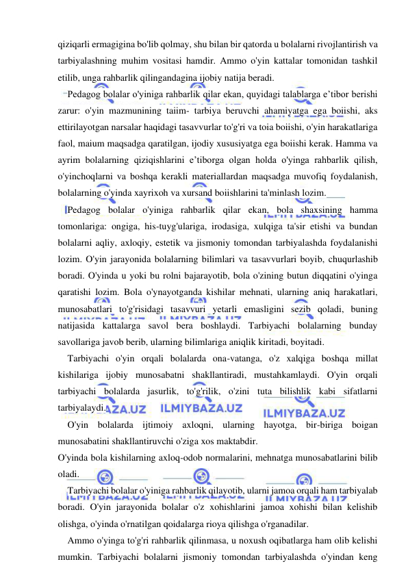  
 
qiziqarli ermagigina bo'lib qolmay, shu bilan bir qatorda u bolalarni rivojlantirish va 
tarbiyalashning muhim vositasi hamdir. Ammo o'yin kattalar tomonidan tashkil 
etilib, unga rahbarlik qilingandagina ijobiy natija beradi. 
Pedagog bolalar o'yiniga rahbarlik qilar ekan, quyidagi talablarga e’tibor berishi 
zarur: o'yin mazmunining taiim- tarbiya beruvchi ahamiyatga ega boiishi, aks 
ettirilayotgan narsalar haqidagi tasavvurlar to'g'ri va toia boiishi, o'yin harakatlariga 
faol, maium maqsadga qaratilgan, ijodiy xususiyatga ega boiishi kerak. Hamma va 
ayrim bolalarning qiziqishlarini e’tiborga olgan holda o'yinga rahbarlik qilish, 
o'yinchoqlarni va boshqa kerakli materiallardan maqsadga muvofiq foydalanish, 
bolalarning o'yinda xayrixoh va xursand boiishlarini ta'minlash lozim. 
Pedagog bolalar o'yiniga rahbarlik qilar ekan, bola shaxsining hamma 
tomonlariga: ongiga, his-tuyg'ulariga, irodasiga, xulqiga ta'sir etishi va bundan 
bolalarni aqliy, axloqiy, estetik va jismoniy tomondan tarbiyalashda foydalanishi 
lozim. O'yin jarayonida bolalarning bilimlari va tasavvurlari boyib, chuqurlashib 
boradi. O'yinda u yoki bu rolni bajarayotib, bola o'zining butun diqqatini o'yinga 
qaratishi lozim. Bola o'ynayotganda kishilar mehnati, ularning aniq harakatlari, 
munosabatlari to'g'risidagi tasavvuri yetarli emasligini sezib qoladi, buning 
natijasida kattalarga savol bera boshlaydi. Tarbiyachi bolalarning bunday 
savollariga javob berib, ularning bilimlariga aniqlik kiritadi, boyitadi. 
Tarbiyachi o'yin orqali bolalarda ona-vatanga, o'z xalqiga boshqa millat 
kishilariga ijobiy munosabatni shakllantiradi, mustahkamlaydi. O'yin orqali 
tarbiyachi bolalarda jasurlik, to'g'rilik, o'zini tuta bilishlik kabi sifatlarni 
tarbiyalaydi. 
O'yin bolalarda ijtimoiy axloqni, ularning hayotga, bir-biriga boigan 
munosabatini shakllantiruvchi o'ziga xos maktabdir. 
O'yinda bola kishilarning axloq-odob normalarini, mehnatga munosabatlarini bilib 
oladi. 
Tarbiyachi bolalar o'yiniga rahbarlik qilayotib, ularni jamoa orqali ham tarbiyalab 
boradi. O'yin jarayonida bolalar o'z xohishlarini jamoa xohishi bilan kelishib 
olishga, o'yinda o'rnatilgan qoidalarga rioya qilishga o'rganadilar. 
Ammo o'yinga to'g'ri rahbarlik qilinmasa, u noxush oqibatlarga ham olib kelishi 
mumkin. Tarbiyachi bolalarni jismoniy tomondan tarbiyalashda o'yindan keng 
