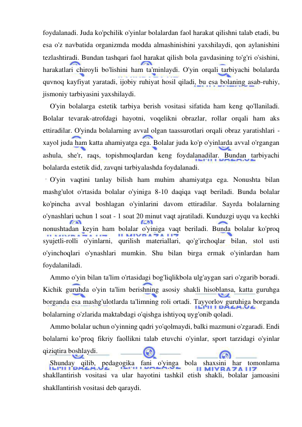  
 
foydalanadi. Juda ko'pchilik o'yinlar bolalardan faol harakat qilishni talab etadi, bu 
esa o'z navbatida organizmda modda almashinishini yaxshilaydi, qon aylanishini 
tezlashtiradi. Bundan tashqari faol harakat qilish bola gavdasining to'g'ri o'sishini, 
harakatlari chiroyli bo'lishini ham ta'minlaydi. O'yin orqali tarbiyachi bolalarda 
quvnoq kayfiyat yaratadi, ijobiy ruhiyat hosil qiladi, bu esa bolaning asab-ruhiy, 
jismoniy tarbiyasini yaxshilaydi. 
O'yin bolalarga estetik tarbiya berish vositasi sifatida ham keng qo'llaniladi. 
Bolalar tevarak-atrofdagi hayotni, voqelikni obrazlar, rollar orqali ham aks 
ettiradilar. O'yinda bolalarning avval olgan taassurotlari orqali obraz yaratishlari - 
xayol juda ham katta ahamiyatga ega. Bolalar juda ko'p o'yinlarda avval o'rgangan 
ashula, she'r, raqs, topishmoqlardan keng foydalanadilar. Bundan tarbiyachi 
bolalarda estetik did, zavqni tarbiyalashda foydalanadi. 
O'yin vaqtini tanlay bilish ham muhim ahamiyatga ega. Nonushta bilan 
mashg'ulot o'rtasida bolalar o'yiniga 8-10 daqiqa vaqt beriladi. Bunda bolalar 
ko'pincha avval boshlagan o'yinlarini davom ettiradilar. Sayrda bolalarning 
o'ynashlari uchun 1 soat - 1 soat 20 minut vaqt ajratiladi. Kunduzgi uyqu va kechki 
nonushtadan keyin ham bolalar o'yiniga vaqt beriladi. Bunda bolalar ko'proq 
syujetli-rolli o'yinlarni, qurilish materiallari, qo'g'irchoqlar bilan, stol usti 
o'yinchoqlari o'ynashlari mumkin. Shu bilan birga ermak o'yinlardan ham 
foydalaniladi. 
Ammo o'yin bilan ta'lim o'rtasidagi bog'liqlikbola ulg'aygan sari o'zgarib boradi. 
Kichik guruhda o'yin ta'lim berishning asosiy shakli hisoblansa, katta guruhga 
borganda esa mashg'ulotlarda ta'limning roli ortadi. Tayyorlov guruhiga borganda 
bolalarning o'zlarida maktabdagi o'qishga ishtiyoq uyg'onib qoladi. 
Ammo bolalar uchun o'yinning qadri yo'qolmaydi, balki mazmuni o'zgaradi. Endi 
bolalarni ko’proq fikriy faollikni talab etuvchi o'yinlar, sport tarzidagi o'yinlar 
qiziqtira boshlaydi. 
Shunday qilib, pedagogika fani o'yinga bola shaxsini har tomonlama 
shakllantirish vositasi va ular hayotini tashkil etish shakli, bolalar jamoasini 
shakllantirish vositasi deb qaraydi. 
