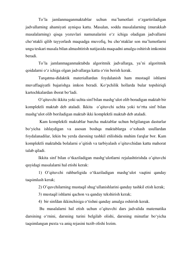 To’la 
jamlanmaganmaktablar 
uchun 
ma’lumotlari 
o‘zgartiriladigan 
jadvallarning ahamiyati ayniqsa katta. Masalan, sodda masalalarning (murakkab 
masalalarning) qisqa yozuvlari namunalarini o‘z ichiga oladigan jadvallarni 
cho‘ntakli qilib tayyorlash maqsadga muvofiq, bu cho‘ntaklar son ma’lumotlarni 
unga teskari masala bilan almashtirish natijasida maqsadni amalga oshirish imkonini 
beradi.  
To’la jamlanmaganmaktabda algoritmik jadvallarga, ya’ni algoritmik 
qoidalarni o‘z ichiga olgan jadvallarga katta o‘rin berish kerak.  
Тarqatma-didaktik materiallardan foydalanish ham mustaqil ishlarni 
muvaffaqiyatli bajarishga imkon beradi. Ko‘pchilik hollarda bular topshiriqli 
kartochkalardan iborat bo‘ladi.  
O’qituvchi ikkita yoki uchta sinf bilan mashg‘ulot olib boradigan maktab bir 
komplektli maktab deb ataladi. Ikkita  o’qituvchi uchta yoki to‘rtta sinf bilan 
mashg‘ulot olib boriladigan maktab ikki komplektli maktab deb ataladi. 
 Kam komplektli maktablar barcha maktablar uchun belgilangan dasturlar 
bo‘yicha ishlaydigan va asosan boshqa maktablarga o‘xshash usullardan 
foydalanadilar, lekin bu yerda darsning tashkil etilishida muhim farqlar bor. Kam 
komplektli maktabda bolalarni o’qitish va tarbiyalash o’qituvchidan katta mahorat 
talab qiladi. 
Ikkita sinf bilan o‘tkaziladigan mashg‘ulotlarni rejalashtirishda o’qituvchi 
quyidagi masalalarni hal etishi kerak: 
1) O’qituvchi rahbarligida o‘tkaziladigan mashg‘ulot vaqtini qanday 
taqsimlash kerak; 
2) O’quvchilarning mustaqil shug‘ullanishlarini qanday tashkil etish kerak; 
3) mustaqil ishlarni qachon va qanday tekshirish kerak; 
4)  bir sinfdan ikkinchisiga o‘tishni qanday amalga oshirish kerak.            
 Bu masalalarni hal etish uchun o’qituvchi dars jadvalida matematika 
darsining o‘rnini, darsning turini belgilab olishi, darsning minutlar bo‘yicha 
taqsimlangan puxta va aniq rejasini tuzib olishi lozim. 
