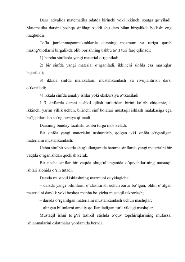 Dars jadvalida matematika odatda birinchi yoki ikkinchi soatga qo‘yiladi. 
Matematika darsini boshqa sinfdagi xuddi shu dars bilan birgalikda bo‘lishi eng 
maqbuldir. 
To’la jamlanmaganmaktablarda darsning mazmuni va turiga qarab 
mashg‘ulotlarni birgalikda olib borishning ushbu to‘rt turi farq qilinadi: 
1) barcha sinflarda yangi material o‘rganiladi; 
2) bir sinfda yangi material o‘rganiladi, ikkinchi sinfda esa mashqlar 
bajariladi; 
3) ikkala sinfda malakalarni mustahkamlash va rivojlantirish darsi 
o‘tkaziladi; 
4) ikkala sinfda amaliy ishlar yoki ekskursiya o‘tkaziladi. 
1–3 sinflarda darsni tashkil qilish turlaridan birini ko‘rib chiqamiz, u 
ikkinchi yarim yillik uchun, birinchi sinf bolalari mustaqil ishlash malakasiga ega 
bo‘lganlaridan so‘ng tavsiya qilinadi. 
Darsning bunday tuzilishi ushbu turga mos keladi: 
Bir sinfda yangi materialni tushuntirib, qolgan ikki sinfda o‘rganilgan 
materialni mustahkamlash. 
Uchta sinf bir vaqtda shug‘ullanganida hamma sinflarda yangi materialni bir 
vaqtda o‘rganishdan qochish kerak. 
Bir necha sinflar bir vaqtda shug‘ullanganida o’quvchilar-ning mustaqil 
ishlari alohida o‘rin tutadi. 
Darsda mustaqil ishlashning mazmuni quyidagicha: 
– darsda yangi bilimlarni o‘zlashtirish uchun zarur bo‘lgan, oldin o‘tilgan 
materialni darslik yoki boshqa manba bo‘yicha mustaqil takrorlash; 
– darsda o‘rganilgan materialni mustahkamlash uchun mashqlar; 
– olingan bilimlarni amaliy qo‘llaniladigan turli xildagi mashqlar. 
Mustaqil ishni to‘g‘ri tashkil etishda o’quv topshiriqlarining mufassal 
ishlanmalarini eslatmalar yordamida beradi. 
