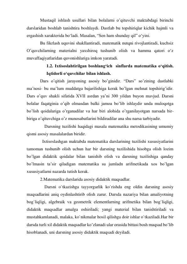 Mustaqil ishlash usullari bilan bolalarni o’qituvchi maktabdagi birinchi 
darslaridan boshlab tanishtira boshlaydi. Dastlab bu topshiriqlar kichik hajmli va 
ergashish xarakterida bo‘ladi. Masalan, “Sen ham shunday qil” o‘yini. 
Bu fikrlash uquvini shakllantiradi, matematik nutqni rivojlantiradi, kuchsiz 
O’quvchilarning materialni yaxshiroq tushunib olish va hamma qatori o‘z 
muvaffaqiyatlaridan quvonishlariga imkon yaratadi. 
1.2. Ixtisoslahtirilgan boshlang‘ich  sinflarda matematika o‘qitish. 
Iqtidorli o‘quvchilar bilan ishlash. 
Dars o’qitish jarayoning asosiy bo’ginidir. “Dars” so’zining dastlabki 
ma’nosi- bu ma’lum muddatga bajarilishiga kerak bo’lgan mehnat topshirig’idir. 
Dars o’quv shakli sifatida XVII asrdan ya’ni 300 yildan buyon mavjud. Darsni 
bolalar faqatginia o’qib olmasdan balki jamoa bo’lib ishlaydir unda muloqotga 
bo’lish qoidalariga o’rganadilar va har biri alohida o’rganilayotgan narsada bir-
biriga o’qituvchiga o’z munosabatlarini bildiradilar ana shu narsa tarbiyadir. 
    Darsning tuzilishi haqidagi masala matematika metodikasining umumiy 
qismi asosiy masalalardan biridir. 
  Ixtisoslashgan maktabda matematika darslarining tuzilishi xususiyatlarini 
tamoman tushunib olish uchun har bir darsning tuzilishida hisobga olish lozim 
bo’lgan didaktik qoidalar bilan tanishib olish va darsning tuzilishiga qanday 
bo’lmasin ta’sir qiladigan matematika su jumladn arifmetikada xos bo’lgan 
xususiyatlarni nazarda tutish kerak. 
2.Matematika darslarida asosiy didaktik maqsadlar. 
    Darsni o`tkazishga tayyorgarlik ko`rishda eng oldin darsning asosiy 
maqsadlarini aniq oydinlashtirib olish zarur. Darsda nazariya bilan amaliyotning 
bog`liqligi, algеbraik va gеomеtrik elеmеntlarning arifmеtika bilan bog`liqligi, 
didaktik maqsadlar amalga oshiriladi; yangi matеrial bilan tanishtiriladi va 
mustahkamlanadi, malaka, ko`nikmalar hosil qilishga doir ishlar o`tkaziladi.Har bir 
darsda turli xil didaktik maqsadlar ko’zlanadi ular orasida bittasi bosh maqsad bo’lib 
hisoblanadi, uni darsning asosiy didaktik maqsadi deyiladi.  
