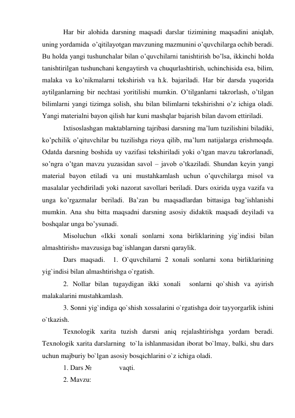 Har bir alohida darsning maqsadi darslar tizimining maqsadini aniqlab, 
uning yordamida  o’qitilayotgan mavzuning mazmunini o’quvchilarga ochib beradi.  
Bu holda yangi tushunchalar bilan o’quvchilarni tanishtirish bo’lsa, ikkinchi holda 
tanishtirilgan tushunchani kengaytirsh va chuqurlashtirish, uchinchisida esa, bilim, 
malaka va ko’nikmalarni tekshirish va h.k. bajariladi. Har bir darsda yuqorida 
aytilganlarning bir nechtasi yoritilishi mumkin. O’tilganlarni takrorlash, o’tilgan 
bilimlarni yangi tizimga solish, shu bilan bilimlarni tekshirishni o’z ichiga oladi. 
Yаngi materialni bayon qilish har kuni mashqlar bajarish bilan davom ettiriladi.  
Ixtisoslashgan maktablarning tajribasi darsning ma’lum tuzilishini biladiki, 
ko’pchilik o’qituvchilar bu tuzilishga rioya qilib, ma’lum natijalarga erishmoqda. 
Odatda darsning boshida uy vazifasi tekshiriladi yoki o’tgan mavzu takrorlanadi, 
so’ngra o’tgan mavzu yuzasidan savol – javob o’tkaziladi. Shundan keyin yangi 
material bayon etiladi va uni mustahkamlash uchun o’quvchilarga misol va 
masalalar yechdiriladi yoki nazorat savollari beriladi. Dars oxirida uyga vazifa va 
unga ko’rgazmalar beriladi. Ba’zan bu maqsadlardan bittasiga bag’ishlanishi 
mumkin. Ana shu bitta maqsadni darsning asosiy didaktik maqsadi deyiladi va 
boshqalar unga bo’ysunadi. 
Misoluchun «Ikki xonali sonlarni xona birliklarining yig`indisi bilan 
almashtirish» mavzusiga bag`ishlangan darsni qaraylik. 
Dars maqsadi.  1. O`quvchilarni 2 xonali sonlarni xona birliklarining 
yig`indisi bilan almashtirishga o`rgatish. 
2. Nollar bilan tugaydigan ikki xonali  sonlarni qo`shish va ayirish 
malakalarini mustahkamlash. 
3. Sonni yig`indiga qo`shish xossalarini o`rgatishga doir tayyorgarlik ishini 
o`tkazish. 
Texnologik xarita tuzish darsni aniq rеjalashtirishga yordam bеradi. 
Texnologik xarita darslarning  to`la ishlanmasidan iborat bo`lmay, balki, shu dars 
uchun majburiy bo`lgan asosiy bosqichlarini o`z ichiga oladi. 
1. Dars №                vaqti. 
2. Mavzu:  
