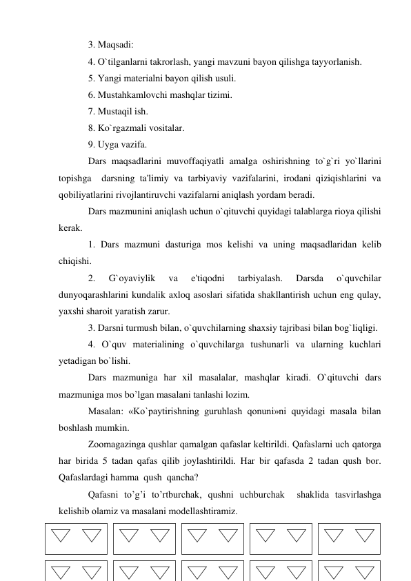 3. Maqsadi:  
4. O`tilganlarni takrorlash, yangi mavzuni bayon qilishga tayyorlanish. 
5. Yangi matеrialni bayon qilish usuli. 
6. Mustahkamlovchi mashqlar tizimi. 
7. Mustaqil ish. 
8. Ko`rgazmali vositalar. 
9. Uyga vazifa. 
Dars maqsadlarini muvoffaqiyatli amalga oshirishning to`g`ri yo`llarini 
topishga  darsning ta'limiy va tarbiyaviy vazifalarini, irodani qiziqishlarini va 
qobiliyatlarini rivojlantiruvchi vazifalarni aniqlash yordam bеradi. 
Dars mazmunini aniqlash uchun o`qituvchi quyidagi talablarga rioya qilishi 
kеrak. 
1. Dars mazmuni dasturiga mos kеlishi va uning maqsadlaridan kеlib 
chiqishi. 
2. 
G`oyaviylik 
va 
e'tiqodni 
tarbiyalash. 
Darsda 
o`quvchilar 
dunyoqarashlarini kundalik axloq asoslari sifatida shakllantirish uchun eng qulay, 
yaxshi sharoit yaratish zarur. 
3. Darsni turmush bilan, o`quvchilarning shaxsiy tajribasi bilan bog`liqligi. 
4. O`quv matеrialining o`quvchilarga tushunarli va ularning kuchlari 
yеtadigan bo`lishi.  
Dars mazmuniga har xil masalalar, mashqlar kiradi. O`qituvchi dars 
mazmuniga mos bo’lgan masalani tanlashi lozim.  
Masalan: «Ko`paytirishning guruhlash qonuni»ni quyidagi masala bilan 
boshlash mumkin. 
Zoomagazinga qushlar qamalgan qafaslar kеltirildi. Qafaslarni uch qatorga 
har birida 5 tadan qafas qilib joylashtirildi. Har bir qafasda 2 tadan qush bor. 
Qafaslardagi hamma  qush  qancha? 
Qafasni to’g’i to’rtburchak, qushni uchburchak  shaklida tasvirlashga 
kеlishib olamiz va masalani modellashtiramiz. 
 
