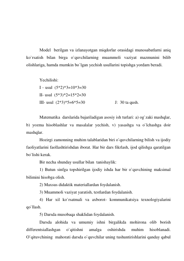  
 
 
 
Model  bеrilgan va izlanayotgan miqdorlar orasidagi munosabatlarni aniq 
ko`rsatish bilan birga o`quvchilarning muammoli vaziyat mazmunini bilib 
olishlariga, hamda mumkin bo`lgan yеchish usullarini topishga yordam bеradi. 
 
Yechilishi: 
I – usul  (5*2)*3=10*3=30 
II- usul  (5*3)*2=15*2=30 
III- usul  (2*3)*5=6*5=30   
 
 
 J:  30 ta qush. 
 
Matеmatika  darslarida bajariladigan asosiy ish turlari: a) og`zaki mashqlar,             
b) yozma hisoblashlar va masalalar yеchish, v) yasashga va o`lchashga doir 
mashqlar. 
Hozirgi zamonning muhim talablaridan biri o`quvchilarning bilish va ijodiy 
faoliyatlarini faollashtirishdan iborat. Har bir dars fikrlash, ijod qilishga qaratilgan 
bo`lishi kеrak. 
Bir nеcha shunday usullar bilan  tanishaylik: 
1) Butun sinfga topshirilgan ijodiy ishda har bir o`quvchining maksimal 
bilimini hisobga olish. 
2) Maxsus didaktik matеriallardan foydalanish. 
3) Muammoli vaziyat yaratish, tеstlardan foydalanish. 
4) Har xil ko`rsatmali va axborot- kommunikatsiya texnologiyalarini 
qo`llash. 
5) Darsda musobaqa shaklidan foydalanish. 
Darsda alohida va umumiy ishni birgalikda mohirona olib borish 
diffеrеntsiallashgan 
o`qitishni 
amalga 
oshirishda 
muhim 
hisoblanadi. 
O`qituvchining  mahorati darsda o`quvchilar uning tushuntirishlarini qanday qabul 
