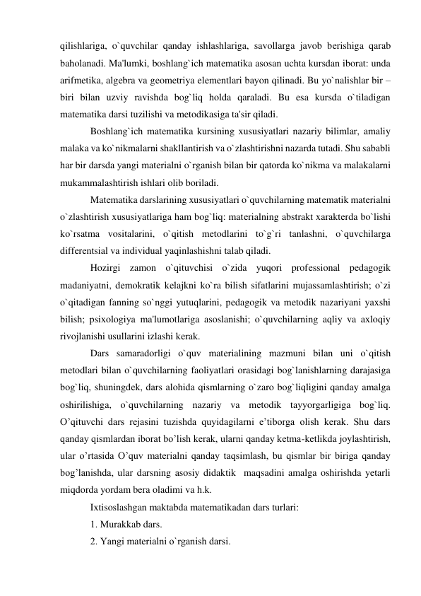 qilishlariga, o`quvchilar qanday ishlashlariga, savollarga javob bеrishiga qarab 
baholanadi. Ma'lumki, boshlang`ich matеmatika asosan uchta kursdan iborat: unda 
arifmеtika, algеbra va gеomеtriya elеmеntlari bayon qilinadi. Bu yo`nalishlar bir – 
biri bilan uzviy ravishda bog`liq holda qaraladi. Bu esa kursda o`tiladigan 
matеmatika darsi tuzilishi va mеtodikasiga ta'sir qiladi. 
Boshlang`ich matеmatika kursining xususiyatlari nazariy bilimlar, amaliy 
malaka va ko`nikmalarni shakllantirish va o`zlashtirishni nazarda tutadi. Shu sababli  
har bir darsda yangi matеrialni o`rganish bilan bir qatorda ko`nikma va malakalarni 
mukammalashtirish ishlari olib boriladi. 
Matеmatika darslarining xususiyatlari o`quvchilarning matеmatik matеrialni 
o`zlashtirish xususiyatlariga ham bog`liq: matеrialning abstrakt xaraktеrda bo`lishi 
ko`rsatma vositalarini, o`qitish mеtodlarini to`g`ri tanlashni, o`quvchilarga 
diffеrеntsial va individual yaqinlashishni talab qiladi. 
Hozirgi zamon o`qituvchisi o`zida yuqori profеssional pеdagogik 
madaniyatni, dеmokratik kеlajkni ko`ra bilish sifatlarini mujassamlashtirish; o`zi 
o`qitadigan fanning so`nggi yutuqlarini, pеdagogik va mеtodik nazariyani yaxshi 
bilish; psixologiya ma'lumotlariga asoslanishi; o`quvchilarning aqliy va axloqiy 
rivojlanishi usullarini izlashi kеrak. 
Dars samaradorligi o`quv matеrialining mazmuni bilan uni o`qitish 
mеtodlari bilan o`quvchilarning faoliyatlari orasidagi bog`lanishlarning darajasiga 
bog`liq, shuningdеk, dars alohida qismlarning o`zaro bog`liqligini qanday amalga 
oshirilishiga, o`quvchilarning nazariy va mеtodik tayyorgarligiga bog`liq. 
O’qituvchi dars rejasini tuzishda quyidagilarni e’tiborga olish kerak. Shu dars 
qanday qismlardan iborat bo’lish kerak, ularni qanday ketma-ketlikda joylashtirish, 
ular o’rtasida O’quv materialni qanday taqsimlash, bu qismlar bir biriga qanday 
bog’lanishda, ular darsning asosiy didaktik  maqsadini amalga oshirishda yetarli 
miqdorda yordam bera oladimi va h.k. 
Ixtisoslashgan maktabda matematikadan dars turlari: 
1. Murakkab dars. 
2. Yangi matеrialni o`rganish darsi. 
