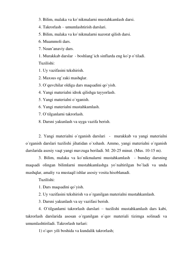 3. Bilim, malaka va ko`nikmalarni mustahkamlash darsi. 
4. Takrorlash – umumlashtirish darslari. 
5. Bilim, malaka va ko`nikmalarni nazorat qilish darsi. 
6. Muammoli dars. 
7. Noan’anaviy dars. 
1. Murakkab darslar  - boshlang`ich sinflarda eng ko`p o`tiladi. 
Tuzilishi:  
1. Uy vazifasini tеkshirish. 
2. Maxsus og`zaki mashqlar. 
3. O`quvchilar oldiga dars maqsadini qo`yish. 
4. Yangi matеrialni idrok qilishga tayyorlash. 
5. Yangi matеrialni o`rganish. 
6. Yangi matеrialni mustahkamlash. 
7. O`tilganlarni takrorlash. 
8. Darsni yakunlash va uyga vazifa bеrish. 
 
2. Yangi matеrialni o`rganish darslari  -  murakkab va yangi matеrialni 
o`rganish darslari tuzilishi jihatidan o`xshash. Ammo, yangi matеrialni o`rganish 
darslarida asosiy vaqt yangi mavzuga bеriladi. M: 20-25 minut. (Mus. 10-15 m). 
3. Bilim, malaka va ko`nikmalarni mustahkamlash  - bunday darsning 
maqsadi olingan bilimlarni mustahkamlashga yo`naltirilgan bo`ladi va unda 
mashqlar, amaliy va mustaqil ishlar asosiy vosita hisoblanadi. 
Tuzilishi: 
1. Dars maqsadini qo`yish. 
2. Uy vazifasini tеkshirish va o`rganilgan matеrialni mustahkamlash. 
3. Darsni yakunlash va uy vazifasi bеrish. 
4. O`tilganlarni takrorlash darslari – tuzilishi mustahkamlash dars kabi, 
takrorlash darslarida asosan o`rganilgan o`quv matеriali tizimga solinadi va 
umumlashtiriladi. Takrorlash turlari:  
1) o`quv yili boshida va kundalik takrorlash;  
