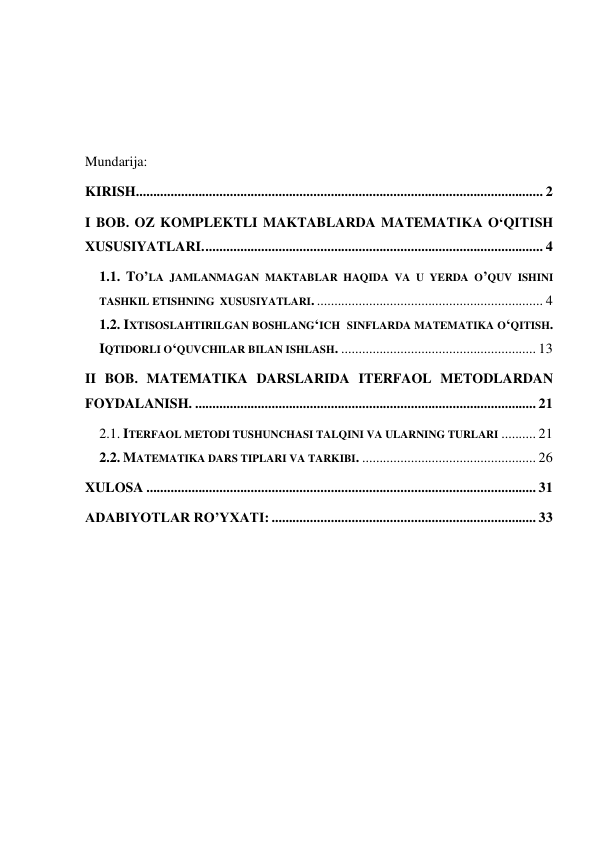  
 
 
 
Mundarija: 
KIRISH ..................................................................................................................... 2 
I BOB. OZ KOMPLEKTLI MAKTABLARDA MATEMATIKA O‘QITISH 
XUSUSIYATLARI. ................................................................................................. 4 
1.1. TO’LA JAMLANMAGAN MAKTABLAR HAQIDA VA U YERDA O’QUV ISHINI 
TASHKIL ETISHNING  XUSUSIYATLARI. ................................................................. 4 
1.2. IXTISOSLAHTIRILGAN BOSHLANG‘ICH  SINFLARDA MATEMATIKA O‘QITISH. 
IQTIDORLI O‘QUVCHILAR BILAN ISHLASH. ........................................................ 13 
II BOB. MATEMATIKA DARSLARIDA ITERFAOL METODLARDAN 
FOYDALANISH. .................................................................................................. 21 
2.1. ITERFAOL METODI TUSHUNCHASI TALQINI VA ULARNING TURLARI .......... 21 
2.2. MATEMATIKA DARS TIPLARI VA TARKIBI. .................................................. 26 
XULOSA ................................................................................................................ 31 
ADABIYOTLAR RO’YXATI: ............................................................................ 33 
 
 
 
 
