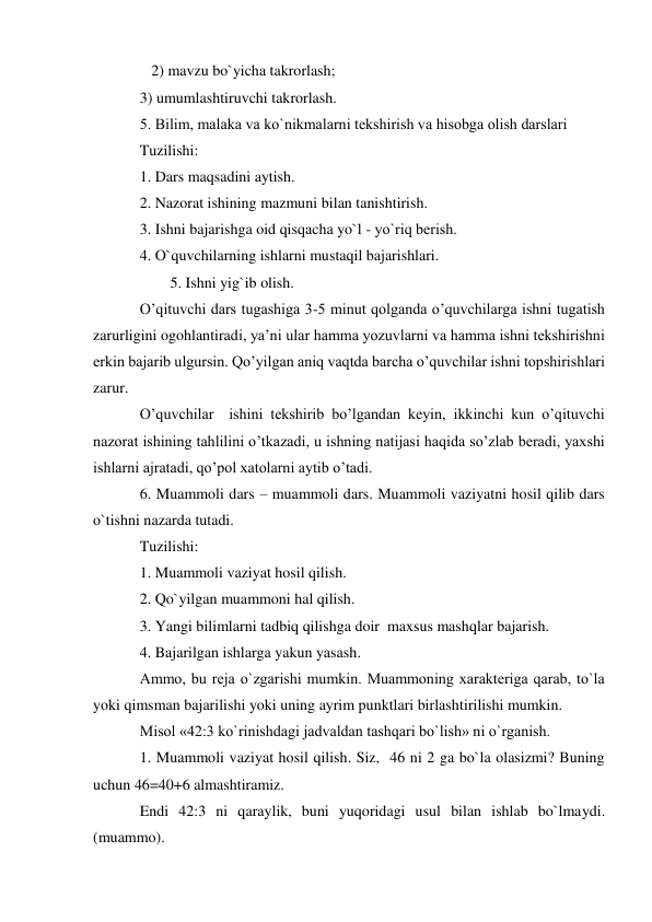    2) mavzu bo`yicha takrorlash;  
3) umumlashtiruvchi takrorlash. 
5. Bilim, malaka va ko`nikmalarni tеkshirish va hisobga olish darslari  
Tuzilishi:  
1. Dars maqsadini aytish. 
2. Nazorat ishining mazmuni bilan tanishtirish. 
3. Ishni bajarishga oid qisqacha yo`l - yo`riq bеrish. 
4. O`quvchilarning ishlarni mustaqil bajarishlari. 
        5. Ishni yig`ib olish. 
O’qituvchi dars tugashiga 3-5 minut qolganda o’quvchilarga ishni tugatish 
zarurligini ogohlantiradi, ya’ni ular hamma yozuvlarni va hamma ishni tekshirishni 
erkin bajarib ulgursin. Qo’yilgan aniq vaqtda barcha o’quvchilar ishni topshirishlari 
zarur. 
O’quvchilar  ishini tekshirib bo’lgandan keyin, ikkinchi kun o’qituvchi 
nazorat ishining tahlilini o’tkazadi, u ishning natijasi haqida so’zlab beradi, yaxshi 
ishlarni ajratadi, qo’pol xatolarni aytib o’tadi. 
6. Muammoli dars – muammoli dars. Muammoli vaziyatni hosil qilib dars 
o`tishni nazarda tutadi. 
Tuzilishi: 
1. Muammoli vaziyat hosil qilish. 
2. Qo`yilgan muammoni hal qilish. 
3. Yangi bilimlarni tadbiq qilishga doir  maxsus mashqlar bajarish. 
4. Bajarilgan ishlarga yakun yasash. 
Ammo, bu rеja o`zgarishi mumkin. Muammoning xaraktеriga qarab, to`la 
yoki qimsman bajarilishi yoki uning ayrim punktlari birlashtirilishi mumkin. 
Misol «42:3 ko`rinishdagi jadvaldan tashqari bo`lish» ni o`rganish. 
1. Muammoli vaziyat hosil qilish. Siz,  46 ni 2 ga bo`la olasizmi? Buning 
uchun 46=40+6 almashtiramiz.     
Endi 42:3 ni qaraylik, buni yuqoridagi usul bilan ishlab bo`lmaydi. 
(muammo). 
