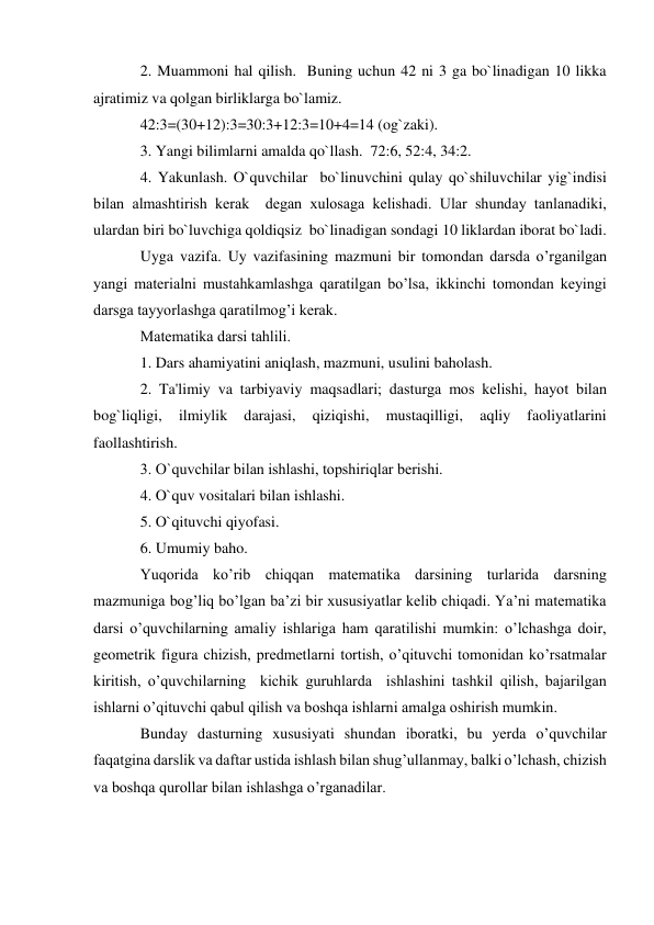 2. Muammoni hal qilish.  Buning uchun 42 ni 3 ga bo`linadigan 10 likka 
ajratimiz va qolgan birliklarga bo`lamiz. 
42:3=(30+12):3=30:3+12:3=10+4=14 (og`zaki). 
3. Yangi bilimlarni amalda qo`llash.  72:6, 52:4, 34:2. 
4. Yakunlash. O`quvchilar  bo`linuvchini qulay qo`shiluvchilar yig`indisi 
bilan almashtirish kеrak  dеgan xulosaga kеlishadi. Ular shunday tanlanadiki, 
ulardan biri bo`luvchiga qoldiqsiz  bo`linadigan sondagi 10 liklardan iborat bo`ladi. 
Uyga vazifa. Uy vazifasining mazmuni bir tomondan darsda o’rganilgan 
yangi materialni mustahkamlashga qaratilgan bo’lsa, ikkinchi tomondan keyingi 
darsga tayyorlashga qaratilmog’i kerak. 
Matеmatika darsi tahlili. 
1. Dars ahamiyatini aniqlash, mazmuni, usulini baholash. 
2. Ta'limiy va tarbiyaviy maqsadlari; dasturga mos kеlishi, hayot bilan 
bog`liqligi, 
ilmiylik 
darajasi, 
qiziqishi, 
mustaqilligi, 
aqliy 
faoliyatlarini 
faollashtirish. 
3. O`quvchilar bilan ishlashi, topshiriqlar bеrishi. 
4. O`quv vositalari bilan ishlashi. 
5. O`qituvchi qiyofasi. 
6. Umumiy baho. 
Yuqorida ko’rib chiqqan matematika darsining turlarida darsning 
mazmuniga bog’liq bo’lgan ba’zi bir xususiyatlar kelib chiqadi. Ya’ni matematika 
darsi o’quvchilarning amaliy ishlariga ham qaratilishi mumkin: o’lchashga doir, 
geometrik figura chizish, predmetlarni tortish, o’qituvchi tomonidan ko’rsatmalar 
kiritish, o’quvchilarning  kichik guruhlarda  ishlashini tashkil qilish, bajarilgan 
ishlarni o’qituvchi qabul qilish va boshqa ishlarni amalga oshirish mumkin. 
Bunday dasturning xususiyati shundan iboratki, bu yerda o’quvchilar 
faqatgina darslik va daftar ustida ishlash bilan shug’ullanmay, balki o’lchash, chizish 
va boshqa qurollar bilan ishlashga o’rganadilar. 
 
 
