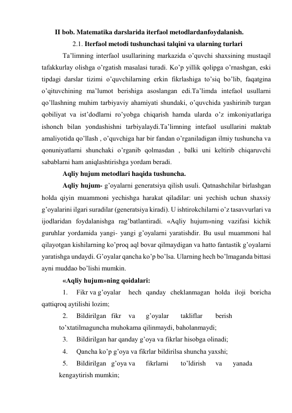 II bob. Matematika darslarida iterfaol metodlardan foydalanish. 
2.1. Iterfaol metodi tushunchasi talqini va ularning turlari 
Ta’limning interfaol usullarining markazida o’quvchi shaxsining mustaqil 
tafakkurlay olishga o’rgatish masalasi turadi. Ko’p yillik qolipga o’rnashgan, eski 
tipdagi darslar tizimi o’quvchilarning erkin fikrlashiga to’siq bo’lib, faqatgina 
o’qituvchining ma’lumot berishiga asoslangan edi.Ta’limda intefaol usullarni 
qo’llashning muhim tarbiyaviy ahamiyati shundaki, o’quvchida yashirinib turgan 
qobiliyat va ist’dodlarni ro’yobga chiqarish hamda ularda o’z imkoniyatlariga 
ishonch bilan yondashishni tarbiyalaydi.Ta’limning intefaol usullarini maktab 
amaliyotida qo’llash , o’quvchiga har bir fandan o’rganiladigan ilmiy tushuncha va 
qonuniyatlarni shunchaki o’rganib qolmasdan , balki uni keltirib chiqaruvchi 
sabablarni ham aniqlashtirishga yordam beradi. 
Aqliy hujum metodlari haqida tushuncha. 
Aqliy hujum- g’oyalarni generatsiya qilish usuli. Qatnashchilar birlashgan 
holda qiyin muammoni yechishga harakat qiladilar: uni yechish uchun shaxsiy 
g’oyalarini ilgari suradilar (generatsiya kiradi). U ishtirokchilarni o’z tasavvurlari va 
ijodlaridan foydalanishga rag’batlantiradi. «Aqliy hujum»ning vazifasi kichik 
guruhlar yordamida yangi- yangi g’oyalarni yaratishdir. Bu usul muammoni hal 
qilayotgan kishilarning ko’proq aql bovar qilmaydigan va hatto fantastik g’oyalarni 
yaratishga undaydi. G’oyalar qancha ko’p bo’lsa. Ularning hech bo’lmaganda bittasi 
ayni muddao bo’lishi mumkin. 
«Aqliy hujum»ning qoidalari: 
1. 
Fikr va g’oyalar 
hech qanday cheklanmagan holda iloji boricha 
qattiqroq aytilishi lozim; 
2. 
Bildirilgan fikr 
va 
g’oyalar 
takliflar 
berish
 
to’xtatilmaguncha muhokama qilinmaydi, baholanmaydi; 
3. 
Bildirilgan har qanday g’oya va fikrlar hisobga olinadi; 
4. 
Qancha ko’p g’oya va fikrlar bildirilsa shuncha yaxshi; 
5. 
Bildirilgan g’oya va 
fikrlarni 
to’ldirish 
va 
yanada
 
kengaytirish mumkin; 
