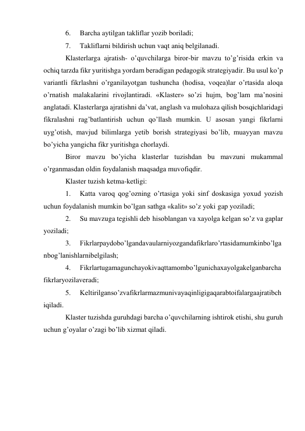 6. 
Barcha aytilgan takliflar yozib boriladi; 
7. 
Takliflarni bildirish uchun vaqt aniq belgilanadi. 
Klasterlarga ajratish- o’quvchilarga biror-bir mavzu to’g’risida erkin va 
ochiq tarzda fikr yuritishga yordam beradigan pedagogik strategiyadir. Bu usul ko’p 
variantli fikrlashni o’rganilayotgan tushuncha (hodisa, voqea)lar o’rtasida aloqa 
o’rnatish malakalarini rivojlantiradi. «Klaster» so’zi hujm, bog’lam ma’nosini 
anglatadi. Klasterlarga ajratishni da’vat, anglash va mulohaza qilish bosqichlaridagi 
fikralashni rag’batlantirish uchun qo’llash mumkin. U asosan yangi fikrlarni 
uyg’otish, mavjud bilimlarga yetib borish strategiyasi bo’lib, muayyan mavzu 
bo’yicha yangicha fikr yuritishga chorlaydi. 
Biror mavzu bo’yicha klasterlar tuzishdan bu mavzuni mukammal 
o’rganmasdan oldin foydalanish maqsadga muvofiqdir. 
Klaster tuzish ketma-ketligi: 
1. 
Katta varoq qog’ozning o’rtasiga yoki sinf doskasiga yoxud yozish 
uchun foydalanish mumkin bo’lgan sathga «kalit» so’z yoki gap yoziladi; 
2. 
Su mavzuga tegishli deb hisoblangan va xayolga kelgan so’z va gaplar 
yoziladi; 
3. 
Fikrlarpaydobo’lgandavaularniyozgandafikrlaro’rtasidamumkinbo’lga 
nbog’lanishlarnibelgilash; 
4. 
Fikrlartugamagunchayokivaqttamombo’lgunichaxayolgakelganbarcha 
fikrlaryozilaveradi; 
5. 
Keltirilganso’zvafikrlarmazmunivayaqinligigaqarabtoifalargaajratibch 
iqiladi. 
Klaster tuzishda guruhdagi barcha o’quvchilarning ishtirok etishi, shu guruh 
uchun g’oyalar o’zagi bo’lib xizmat qiladi. 
 
 
 
 
 
