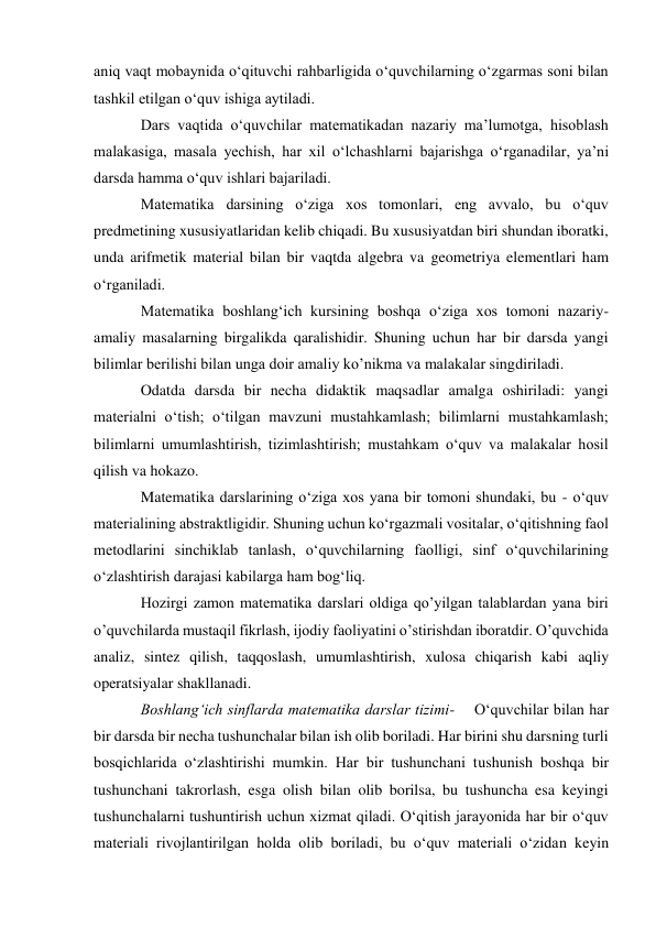 aniq vaqt mobaynida o‘qituvchi rahbarligida o‘quvchilarning o‘zgarmas soni bilan 
tashkil etilgan o‘quv ishiga aytiladi. 
Dars vaqtida o‘quvchilar matematikadan nazariy ma’lumotga, hisoblash 
malakasiga, masala yechish, har xil o‘lchashlarni bajarishga o‘rganadilar, ya’ni 
darsda hamma o‘quv ishlari bajariladi. 
Matematika darsining o‘ziga xos tomonlari, eng avvalo, bu o‘quv 
predmetining xususiyatlaridan kelib chiqadi. Bu xususiyatdan biri shundan iboratki, 
unda arifmetik material bilan bir vaqtda algebra va geometriya elementlari ham 
o‘rganiladi. 
Matematika boshlang‘ich kursining boshqa o‘ziga xos tomoni nazariy- 
amaliy masalarning birgalikda qaralishidir. Shuning uchun har bir darsda yangi 
bilimlar berilishi bilan unga doir amaliy ko’nikma va malakalar singdiriladi. 
Odatda darsda bir necha didaktik maqsadlar amalga oshiriladi: yangi 
materialni o‘tish; o‘tilgan mavzuni mustahkamlash; bilimlarni mustahkamlash; 
bilimlarni umumlashtirish, tizimlashtirish; mustahkam o‘quv va malakalar hosil 
qilish va hokazo. 
Matematika darslarining o‘ziga xos yana bir tomoni shundaki, bu - o‘quv 
materialining abstraktligidir. Shuning uchun ko‘rgazmali vositalar, o‘qitishning faol 
metodlarini sinchiklab tanlash, o‘quvchilarning faolligi, sinf o‘quvchilarining 
o‘zlashtirish darajasi kabilarga ham bog‘liq. 
Hozirgi zamon matematika darslari oldiga qo’yilgan talablardan yana biri 
o’quvchilarda mustaqil fikrlash, ijodiy faoliyatini o’stirishdan iboratdir. O’quvchida 
analiz, sintez qilish, taqqoslash, umumlashtirish, xulosa chiqarish kabi aqliy 
operatsiyalar shakllanadi. 
Boshlang‘ich sinflarda matematika darslar tizimi-    O‘quvchilar bilan har 
bir darsda bir necha tushunchalar bilan ish olib boriladi. Har birini shu darsning turli 
bosqichlarida o‘zlashtirishi mumkin. Har bir tushunchani tushunish boshqa bir 
tushunchani takrorlash, esga olish bilan olib borilsa, bu tushuncha esa keyingi 
tushunchalarni tushuntirish uchun xizmat qiladi. O‘qitish jarayonida har bir o‘quv 
materiali rivojlantirilgan holda olib boriladi, bu o‘quv materiali o‘zidan keyin 
