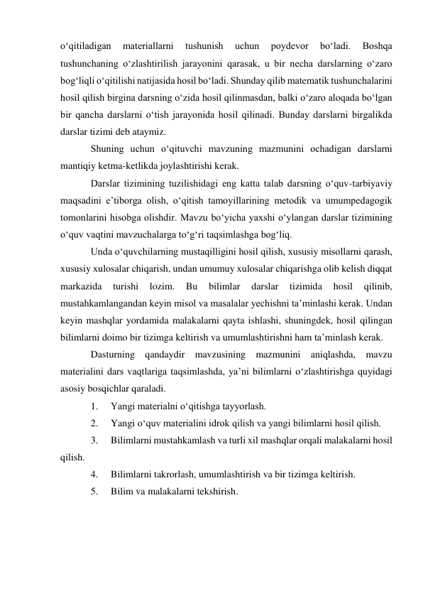 o‘qitiladigan 
materiallarni 
tushunish 
uchun 
poydevor 
bo‘ladi. 
Boshqa 
tushunchaning o‘zlashtirilish jarayonini qarasak, u bir necha darslarning o‘zaro 
bog‘liqli o‘qitilishi natijasida hosil bo‘ladi. Shunday qilib matematik tushunchalarini 
hosil qilish birgina darsning o‘zida hosil qilinmasdan, balki o‘zaro aloqada bo‘lgan 
bir qancha darslarni o‘tish jarayonida hosil qilinadi. Bunday darslarni birgalikda 
darslar tizimi deb ataymiz. 
Shuning uchun o‘qituvchi mavzuning mazmunini ochadigan darslarni 
mantiqiy ketma-ketlikda joylashtirishi kerak. 
Darslar tizimining tuzilishidagi eng katta talab darsning o‘quv-tarbiyaviy 
maqsadini e’tiborga olish, o‘qitish tamoyillarining metodik va umumpedagogik 
tomonlarini hisobga olishdir. Mavzu bo‘yicha yaxshi o‘ylangan darslar tizimining 
o‘quv vaqtini mavzuchalarga to‘g‘ri taqsimlashga bog‘liq. 
Unda o‘quvchilarning mustaqilligini hosil qilish, xususiy misollarni qarash, 
xususiy xulosalar chiqarish, undan umumuy xulosalar chiqarishga olib kelish diqqat 
markazida 
turishi 
lozim. 
Bu 
bilimlar 
darslar 
tizimida 
hosil 
qilinib, 
mustahkamlangandan keyin misol va masalalar yechishni ta’minlashi kerak. Undan 
keyin mashqlar yordamida malakalarni qayta ishlashi, shuningdek, hosil qilingan 
bilimlarni doimo bir tizimga keltirish va umumlashtirishni ham ta’minlash kerak. 
Dasturning qandaydir mavzusining mazmunini aniqlashda, mavzu 
materialini dars vaqtlariga taqsimlashda, ya’ni bilimlarni o‘zlashtirishga quyidagi 
asosiy bosqichlar qaraladi. 
1. 
Yangi materialni o‘qitishga tayyorlash. 
2. 
Yangi o‘quv materialini idrok qilish va yangi bilimlarni hosil qilish. 
3. 
Bilimlarni mustahkamlash va turli xil mashqlar orqali malakalarni hosil 
qilish. 
4. 
Bilimlarni takrorlash, umumlashtirish va bir tizimga keltirish. 
5. 
Bilim va malakalarni tekshirish. 
 
 
