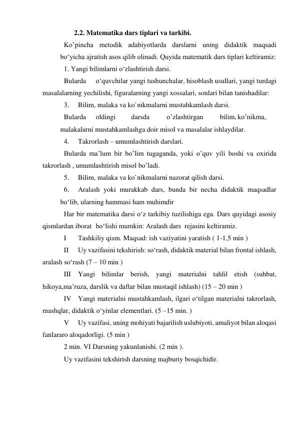 2.2. Matematika dars tiplari va tarkibi. 
Ko’pincha metodik adabiyotlarda darslarni uning didaktik maqsadi
 
bo‘yicha ajratish asos qilib olinadi. Quyida matematik dars tiplari keltiramiz: 
1. Yangi bilimlarni o‘zlashtirish darsi. 
Bularda 
o‘quvchilar yangi tushunchalar, hisoblash usullari, yangi turdagi 
masalalarning yechilishi, figuralarning yangi xossalari, sonlari bilan tanishadilar: 
3. 
Bilim, malaka va ko`nikmalarni mustahkamlash darsi. 
Bularda 
oldingi 
darsda 
o’zlashtirgan 
bilim, ko’nikma,
 
malakalarni mustahkamlashga doir misol va masalalar ishlaydilar. 
4. 
Takrorlash – umumlashtirish darslari. 
Bularda ma’lum bir bo’lim tugaganda, yoki o’quv yili boshi va oxirida 
takrorlash , umumlashtirish misol bo’ladi. 
5. 
Bilim, malaka va ko`nikmalarni nazorat qilish darsi. 
6. 
Aralash yoki murakkab dars, bunda bir necha didaktik maqsadlar
 
bo‘lib, ularning hammasi ham muhimdir 
Har bir matematika darsi o‘z tarkibiy tuzilishiga ega. Dars quyidagi asosiy 
qismlardan iborat bo‘lishi mumkin: Aralash dars  rejasini keltiramiz. 
I 
Тashkiliy qism. Maqsad: ish vaziyatini yaratish ( 1-1,5 min ) 
II 
Uy vazifasini tekshirish: so‘rash, didaktik material bilan frontal ishlash, 
aralash so‘rash (7 – 10 min ) 
III Yangi bilimlar berish, yangi materialni tahlil etish (suhbat, 
hikoya,ma’ruza, darslik va daftar bilan mustaqil ishlash) (15 – 20 min ) 
IV Yangi materialni mustahkamlash, ilgari o‘tilgan materialni takrorlash, 
mashqlar, didaktik o‘yinlar elementlari. (5 –15 min. ) 
V 
Uy vazifasi, uning mohiyati bajarilish uslubiyoti, amaliyot bilan aloqasi 
fanlararo aloqadorligi. (5 min ) 
2 min. VI Darsning yakunlanishi. (2 min ). 
Uy vazifasini tekshirish darsning majburiy bosqichidir. 
