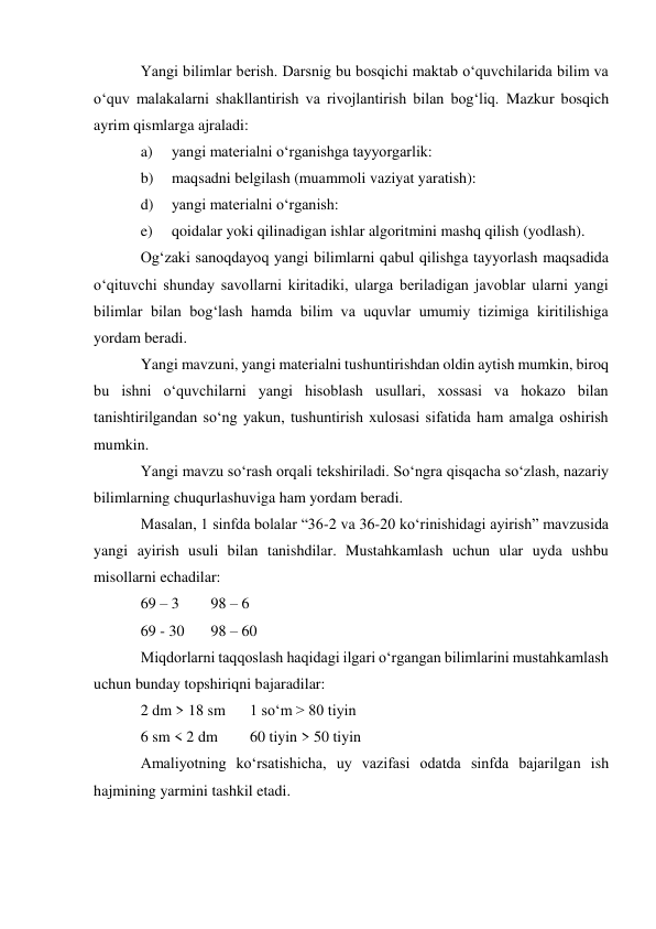 Yangi bilimlar berish. Darsnig bu bosqichi maktab o‘quvchilarida bilim va 
o‘quv malakalarni shakllantirish va rivojlantirish bilan bog‘liq. Mazkur bosqich 
ayrim qismlarga ajraladi: 
a) 
yangi materialni o‘rganishga tayyorgarlik: 
b) 
maqsadni belgilash (muammoli vaziyat yaratish): 
d) 
yangi materialni o‘rganish: 
e) 
qoidalar yoki qilinadigan ishlar algoritmini mashq qilish (yodlash). 
Og‘zaki sanoqdayoq yangi bilimlarni qabul qilishga tayyorlash maqsadida 
o‘qituvchi shunday savollarni kiritadiki, ularga beriladigan javoblar ularni yangi 
bilimlar bilan bog‘lash hamda bilim va uquvlar umumiy tizimiga kiritilishiga 
yordam beradi. 
Yangi mavzuni, yangi materialni tushuntirishdan oldin aytish mumkin, biroq 
bu ishni o‘quvchilarni yangi hisoblash usullari, xossasi va hokazo bilan 
tanishtirilgandan so‘ng yakun, tushuntirish xulosasi sifatida ham amalga oshirish 
mumkin. 
Yangi mavzu so‘rash orqali tekshiriladi. So‘ngra qisqacha so‘zlash, nazariy 
bilimlarning chuqurlashuviga ham yordam beradi. 
Masalan, 1 sinfda bolalar “36-2 va 36-20 ko‘rinishidagi ayirish” mavzusida 
yangi ayirish usuli bilan tanishdilar. Mustahkamlash uchun ular uyda ushbu 
misollarni echadilar: 
69 – 3 
98 – 6 
69 - 30 
98 – 60 
Miqdorlarni taqqoslash haqidagi ilgari o‘rgangan bilimlarini mustahkamlash 
uchun bunday topshiriqni bajaradilar: 
2 dm > 18 sm 
1 so‘m > 80 tiyin 
6 sm < 2 dm 
60 tiyin > 50 tiyin 
Amaliyotning ko‘rsatishicha, uy vazifasi odatda sinfda bajarilgan ish 
hajmining yarmini tashkil etadi. 
