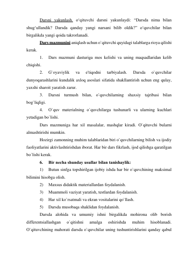 Darsni yakunlash. o‘qituvchi darsni yakunlaydi: “Darsda nima bilan 
shug‘ullandik? Darsda qanday yangi narsani bilib oldik?” o‘quvchilar bilan 
birgalikda yangi qoida takrorlanadi. 
Dars mazmunini aniqlash uchun o`qituvchi quyidagi talablarga rioya qilishi 
kеrak. 
1. 
Dars mazmuni dasturiga mos kеlishi va uning maqsadlaridan kеlib 
chiqishi. 
2. 
G`oyaviylik 
va 
e'tiqodni 
tarbiyalash. 
Darsda 
o`quvchilar 
dunyoqarashlarini kundalik axloq asoslari sifatida shakllantirish uchun eng qulay, 
yaxshi sharoit yaratish zarur. 
3. 
Darsni turmush bilan, o`quvchilarning shaxsiy tajribasi bilan 
bog`liqligi. 
4. 
O`quv matеrialning o`quvchilarga tushunarli va ularning kuchlari 
yеtadigan bo`lishi. 
Dars mazmuniga har xil masalalar, mashqlar kiradi. O`qituvchi bularni 
almashtirishi mumkin. 
Hozirgi zamonning muhim talablaridan biri o`quvchilarning bilish va ijodiy 
faoliyatlarini aktivlashtirishdan iborat. Har bir dars fikrlash, ijod qilishga qaratilgan 
bo`lishi kеrak. 
6. 
Bir nеcha shunday usullar bilan tanishaylik: 
1) 
Butun sinfga topshirilgan ijobiy ishda har bir o`quvchining maksimal 
bilimini hisobga olish. 
2) 
Maxsus didaktik matеriallardan foydalanish. 
3) 
Muammoli vaziyat yaratish, tеstlardan foydalanish. 
4) 
Har xil ko`rsatmali va ekran vositalarini qo`llash. 
5) 
Darsda musobaqa shaklidan foydalanish. 
Darsda alohida va umumiy ishni birgalikda mohirona olib borish 
diffеrеntsiallashgan 
o`qitishni 
amalga 
oshirishda 
muhim 
hisoblanadi. 
O`qituvchining mahorati darsda o`quvchilar uning tushuntirishlarini qanday qabul 
