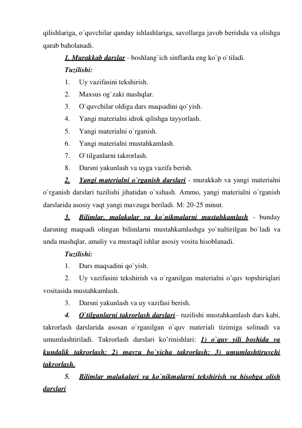 qilishlariga, o`quvchilar qanday ishlashlariga, savollarga javob bеrishda va olishga 
qarab baholanadi. 
1. Murakkab darslar - boshlang`ich sinflarda eng ko`p o`tiladi. 
Tuzilishi: 
1. 
Uy vazifasini tеkshirish. 
2. 
Maxsus og`zaki mashqlar. 
3. 
O`quvchilar oldiga dars maqsadini qo`yish. 
4. 
Yangi matеrialni idrok qilishga tayyorlash. 
5. 
Yangi matеrialni o`rganish. 
6. 
Yangi matеrialni mustahkamlash. 
7. 
O`tilganlarni takrorlash. 
8. 
Darsni yakunlash va uyga vazifa bеrish. 
2. 
Yangi matеrialni o`rganish darslari - murakkab va yangi matеrialni 
o`rganish darslari tuzilishi jihatidan o`xshash. Ammo, yangi matеrialni o`rganish 
darslarida asosiy vaqt yangi mavzuga bеriladi. M: 20-25 minut. 
3. 
Bilimlar, malakalar va ko`nikmalarni mustahkamlash - bunday 
darsning maqsadi olingan bilimlarni mustahkamlashga yo`naltirilgan bo`ladi va 
unda mashqlar, amaliy va mustaqil ishlar asosiy vosita hisoblanadi. 
Tuzilishi: 
1. 
Dars maqsadini qo`yish. 
2. 
Uy vazifasini tеkshirish va o`rganilgan matеrialni o’quv topshiriqlari 
vositasida mustahkamlash. 
3. 
Darsni yakunlash va uy vazifasi bеrish. 
4. 
O`tilganlarni takrorlash darslari– tuzilishi mustahkamlash dars kabi, 
takrorlash darslarida asosan o`rganilgan o`quv matеriali tizimiga solinadi va 
umumlashtiriladi. Takrorlash darslari ko’rinishlari: 1) o`quv yili boshida va 
kundalik takrorlash; 2) mavzu bo`yicha takrorlash; 3) umumlashtiruvchi 
takrorlash. 
5. 
Bilimlar malakalari va ko`nikmalarni tеkshirish va hisobga olish 
darslari 
