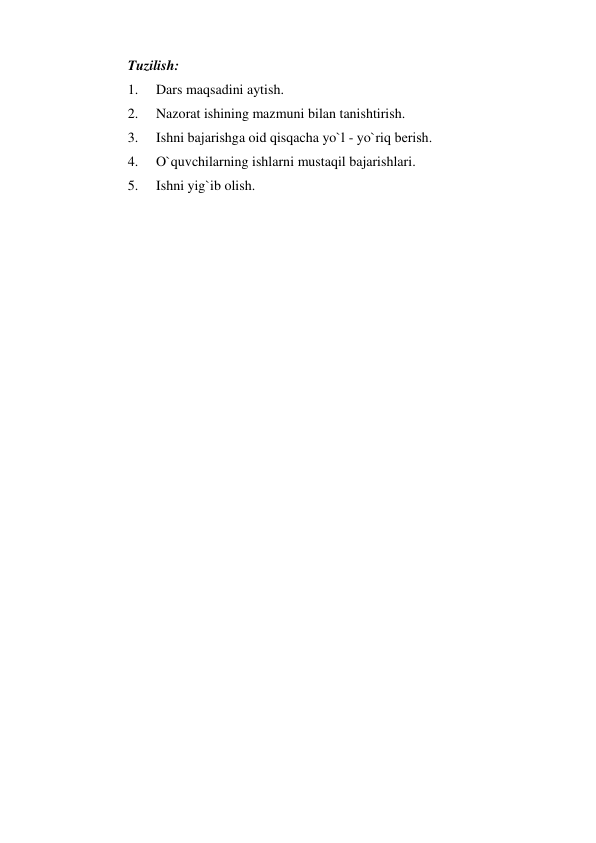 Tuzilish: 
1. 
Dars maqsadini aytish. 
2. 
Nazorat ishining mazmuni bilan tanishtirish. 
3. 
Ishni bajarishga oid qisqacha yo`l - yo`riq bеrish. 
4. 
O`quvchilarning ishlarni mustaqil bajarishlari. 
5. 
Ishni yig`ib olish. 
 
 
 
 
