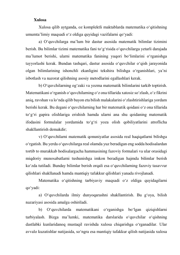 Xulosa 
Xulosa qilib aytganda, oz komplektli maktablarda matematika o‘qitishning 
umumta’limiy maqsadi o‘z oldiga quyidagi vazifalarni qo‘yadi:  
a) O‘quvchilarga ma’lum bir dastur asosida matematik bilimlar tizimini 
berish. Bu bilimlar tizimi matematika fani to‘g‘risida o‘quvchilarga yetarli darajada 
ma’lumot berishi, ularni matematika fanining yuqori bo‘limlarini o‘rganishga 
tayyorlashi kerak. Bundan tashqari, dastur asosida o‘quvchilar o‘qish jarayonida 
olgan bilimlarining ishonchli ekanligini tekshira bilishga o‘rganishlari, ya’ni 
isbotlash va nazorat qilishning asosiy metodlarini egallashlari kerak.  
b) O‘quvchilarning og‘zaki va yozma matematik bilimlarini tarkib toptirish. 
Matematikani o‘rganish o‘quvchilarning o‘z ona tillarida xatosiz so‘zlash, o‘z fikrini 
aniq, ravshan va lo‘nda qilib bayon eta bilish malakalarini o‘zlashtirishlariga yordam 
berishi kerak. Bu degani o‘quvchilarning har bir matematik qoidani o‘z ona tillarida 
to‘g‘ri gapira olishlariga erishish hamda ularni ana shu qoidaning matematik 
ifodasini formulalar yordamida to‘g‘ri yoza olish qobiliyatlarini atroflicha 
shakllantirish demakdir;  
v) O‘quvchilarni matematik qonuniyatlar asosida real haqiqatlarni bilishga 
o‘rgatish. Bu yerda o‘quvchilarga real olamda yuz beradigan eng sodda hodisalardan 
tortib to murakkab hodisalargacha hammasining fazoviy formalari va ular orasidagi 
miqdoriy munosabatlarni tushunishga imkon beradigan hajmda bilimlar berish 
ko‘zda tutiladi. Bunday bilimlar berish orqali esa o‘quvchilarning fazoviy tasavvur 
qilishlari shakllanadi hamda mantiqiy tafakkur qilishlari yanada rivojlanadi. 
Matematika o‘qitishning tarbiyaviy maqsadi o‘z oldiga quyidagilarni 
qo‘yadi:  
a) O‘quvchilarda ilmiy dunyoqarashni shakllantirish. Bu g‘oya, bilish 
nazariyasi asosida amalga oshiriladi.  
b) 
O‘quvchilarda 
matematikani 
o‘rganishga 
bo‘lgan 
qiziqishlarni 
tarbiyalash. Bizga ma’lumki, matematika darslarida o‘quvchilar o‘qishning 
dastlabki kunlaridanoq mustaqil ravishda xulosa chiqarishga o‘rganadilar. Ular 
avvalo kuzatishlar natijasida, so‘ngra esa mantiqiy tafakkur qilish natijasida xulosa 
