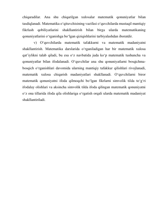 chiqaradilar. Ana shu chiqarilgan xulosalar matematik qonuniyatlar bilan 
tasdiqlanadi. Matematika o‘qituvchisining vazifasi o‘quvchilarda mustaqil mantiqiy 
fikrlash qobiliyatlarini shakllantirish bilan birga ularda 
matematikaning 
qonuniyatlarini o‘rganishga bo‘lgan qiziqishlarini tarbiyalashdan iboratdir.  
v) O‘quvchilarda matematik tafakkurni va matematik madaniyatni 
shakllantirish. Matematika darslarida o‘rganiladigan har bir matematik xulosa 
qat’iylikni talab qiladi, bu esa o‘z navbatida juda ko‘p matematik tushuncha va 
qonuniyatlar bilan ifodalanadi. O‘quvchilar ana shu qonuniyatlarni bosqichma-
bosqich o‘rganishlari davomida ularning mantiqiy tafakkur qilishlari rivojlanadi, 
matematik xulosa chiqarish madaniyatlari shakllanadi. O‘quvchilarni biror 
matematik qonuniyatni ifoda qilmoqchi bo‘lgan fikrlarni simvolik tilda to‘g‘ri 
ifodalay olishlari va aksincha simvolik tilda ifoda qilingan matematik qonuniyatni 
o‘z ona tillarida ifoda qila olishlariga o‘rgatish orqali ularda matematik madaniyat 
shakllantiriladi.  
 
