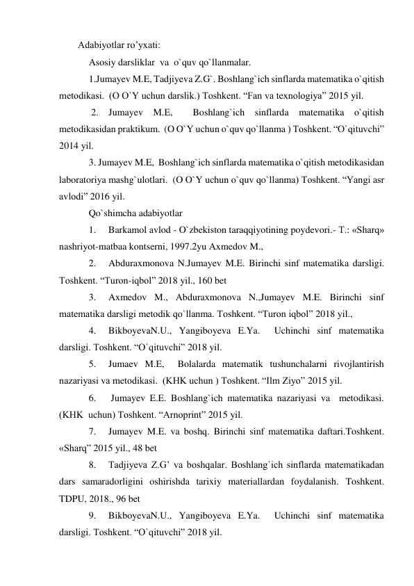 Adabiyotlar ro’yxati:  
Asosiy darsliklar  va  o`quv qo`llanmalar. 
1.Jumayev M.E, Tadjiyeva Z.G`. Boshlang`ich sinflarda matematika o`qitish 
metodikasi.  (O O`Y uchun darslik.) Toshkent. “Fan va texnologiya” 2015 yil.  
 2. Jumayev M.E,  Boshlang`ich sinflarda matematika o`qitish 
metodikasidan praktikum.  (O O`Y uchun o`quv qo`llanma ) Toshkent. “O`qituvchi” 
2014 yil.  
3. Jumayev M.E,  Boshlang`ich sinflarda matematika o`qitish metodikasidan 
laboratoriya mashg`ulotlari.  (O O`Y uchun o`quv qo`llanma) Toshkent. “Yangi asr 
avlodi” 2016 yil. 
Qo`shimcha adabiyotlar 
1. 
Barkamol avlod - O`zbekiston taraqqiyotining poydevori.- T.: «Sharq» 
nashriyot-matbaa kontserni, 1997.2yu Axmedov M., 
2. 
Abduraxmonova N.Jumayev M.E. Birinchi sinf matematika darsligi. 
Toshkent. “Turon-iqbol” 2018 yil., 160 bet 
3. 
Axmedov M., Abduraxmonova N.,Jumayev M.E. Birinchi sinf 
matematika darsligi metodik qo`llanma. Toshkent. “Turon iqbol” 2018 yil., 
4. 
BikboyevaN.U., Yangiboyeva E.Ya.  Uchinchi sinf matematika 
darsligi. Toshkent. “O`qituvchi” 2018 yil. 
5. 
Jumaev M.E,  Bolalarda matematik tushunchalarni rivojlantirish 
nazariyasi va metodikasi.  (KHK uchun ) Toshkent. “Ilm Ziyo” 2015 yil. 
6. 
 Jumayev E.E. Boshlang`ich matematika nazariyasi va  metodikasi. 
(KHK  uchun) Toshkent. “Arnoprint” 2015 yil. 
7. 
Jumayev M.E. va boshq. Birinchi sinf matematika daftari.Toshkent. 
«Sharq” 2015 yil., 48 bet 
8. 
Tadjiyeva Z.G’ va boshqalar. Boshlang`ich sinflarda matematikadan 
dars samaradorligini oshirishda tarixiy materiallardan foydalanish. Toshkent. 
TDPU, 2018., 96 bet 
9. 
BikboyevaN.U., Yangiboyeva E.Ya.  Uchinchi sinf matematika 
darsligi. Toshkent. “O`qituvchi” 2018 yil. 
