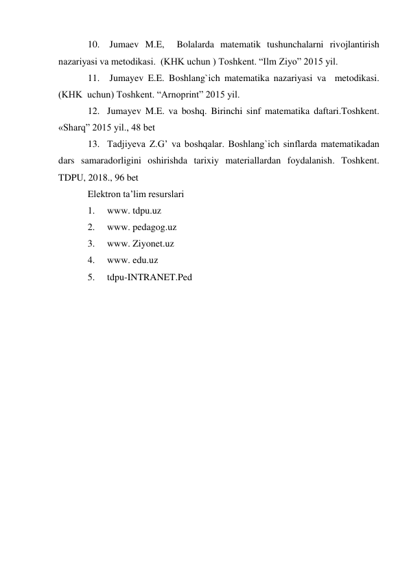 10.  Jumaev M.E,  Bolalarda matematik tushunchalarni rivojlantirish 
nazariyasi va metodikasi.  (KHK uchun ) Toshkent. “Ilm Ziyo” 2015 yil. 
11.  Jumayev E.E. Boshlang`ich matematika nazariyasi va  metodikasi. 
(KHK  uchun) Toshkent. “Arnoprint” 2015 yil. 
12. Jumayev M.E. va boshq. Birinchi sinf matematika daftari.Toshkent. 
«Sharq” 2015 yil., 48 bet 
13. Tadjiyeva Z.G’ va boshqalar. Boshlang`ich sinflarda matematikadan 
dars samaradorligini oshirishda tarixiy materiallardan foydalanish. Toshkent. 
TDPU, 2018., 96 bet 
Elektron ta’lim resurslari 
1. 
www. tdpu.uz 
2. 
www. pedagog.uz 
3. 
www. Ziyonet.uz 
4. 
www. edu.uz 
5. 
tdpu-INTRANET.Ped 
