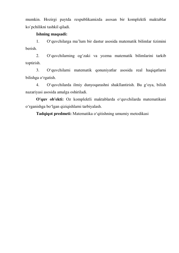 mumkin. Hozirgi paytda rеspublikamizda asosan bir komplеktli maktablar 
ko`pchilikni tashkil qiladi. 
Ishning maqsadi:  
1. 
O‘quvchilarga ma’lum bir dastur asosida matematik bilimlar tizimini 
berish. 
2. 
O‘quvchilarning og‘zaki va yozma matematik bilimlarini tarkib 
toptirish.  
3. 
O‘quvchilarni matematik qonuniyatlar asosida real haqiqatlarni 
bilishga o‘rgatish. 
4. 
O‘quvchilarda ilmiy dunyoqarashni shakllantirish. Bu g‘oya, bilish 
nazariyasi asosida amalga oshiriladi.  
O'quv ob'ekti: Oz komplektli maktablarda o‘quvchilarda matematikani 
o‘rganishga bo‘lgan qiziqishlarni tarbiyalash. 
Tadqiqot predmeti: Matematika o‘qitishning umumiy metodikasi 
 
 
