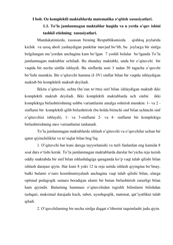 I bob. Oz komplektli maktablarda matematika o‘qitish xususiyatlari. 
1.1. To’la jamlanmagan maktablar haqida va u yerda o’quv ishini 
tashkil etishning  xususiyatlari. 
Mamlakatimizda, xususan bizning Respublikamizda   qishloq joylarida 
kichik  va uzoq aholi yashaydigan punktlar mavjud bo‘lib, bu  joylarga bir sinfga 
belgilangan me’yordan anchagina kam bo‘lgan  7 yoshli bolalar  bo‘lganda To’la 
jamlanmagan maktablar ochiladi. Bu shunday maktabki, unda bir o’qituvchi  bir 
vaqtda bir necha sinfda ishlaydi. Bu sinflarda soni 3 tadan 30 tagacha o’quvchi 
bo‘lishi mumkin. Bir o’qituvchi hamma (I–IV) sinflar bilan bir vaqtda ishlaydigan 
maktab bir komplektli maktab deyiladi. 
Ikkita o’qituvchi, uchta (ba’zan to‘rtta) sinf bilan ishlaydigan maktab ikki 
komplektli maktab deyiladi. Ikki komplektli maktablarda uch sinfni  ikki 
komplektga birlashtirishning ushbu variantlarini amalga oshirish mumkin: 1- va 2 - 
sinflarni bir  komplektli qilib birlashtirish (bu holda birinchi sinf bilan uchinchi sinf 
o’qituvchisi ishlaydi), 1- va 3-sinflarni 2- va 4- sinflarni bir komplektga 
birlashtirishning mos variantlarini tanlanadi. 
To’la jamlanmagan maktablarda ishlash o’qituvchi va o’quvchilar uchun bir 
qator qiyinchiliklar va to‘siqlar bilan bog‘liq: 
1. O’qituvchi har kuni darsga tayyorlanishi va turli fanlardan eng kamida 8 
soat dars o‘tishi kerak. To’la jamlanmagan maktablarda darslar bo‘yicha reja tuzish 
oddiy maktabda bir sinf bilan ishlashdagiga qaraganda ko‘p vaqt talab qilishi bilan 
ishlash darajasi qiyin. Har kuni 8 yoki 12 ta reja ustida ishlash qiyingina bo‘lmay, 
balki bularni o‘zaro koordinatsiyalash anchagina vaqt talab qilishi bilan, ularga 
optimal pedagogik samara beradigan ularni bir butun birlashtirish zarurligi bilan 
ham qiyindir. Bularning hammasi o’qituvchidan tegishli bilimlarni bilishdan 
tashqari, maksimal darajada kuch, sabot, uyushqoqlik, matonat, qat’iyatlikni talab 
qiladi. 
2. O’quvchilarning bir necha sinfga diqqat e’tiborini taqsimlashi juda qiyin. 
