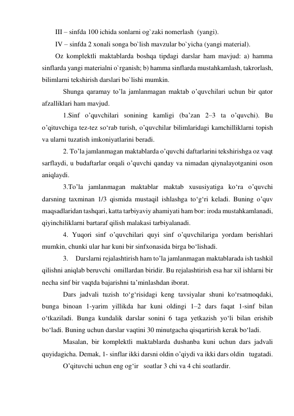 III – sinfda 100 ichida sonlarni og`zaki nomеrlash  (yangi). 
IV – sinfda 2 xonali songa bo`lish mavzular bo`yicha (yangi matеrial). 
Oz komplеktli maktablarda boshqa tipdagi darslar ham mavjud: a) hamma 
sinflarda yangi matеrialni o`rganish; b) hamma sinflarda mustahkamlash, takrorlash, 
bilimlarni tеkshirish darslari bo`lishi mumkin. 
Shunga qaramay to’la jamlanmagan maktab o’quvchilari uchun bir qator 
afzalliklari ham mavjud. 
1.Sinf o’quvchilari sonining kamligi (ba’zan 2–3 ta o’quvchi). Bu 
o’qituvchiga tez-tez so‘rab turish, o’quvchilar bilimlaridagi kamchilliklarni topish 
va ularni tuzatish imkoniyatlarini beradi.  
2. To’la jamlanmagan maktablarda o’quvchi daftarlarini tekshirishga oz vaqt 
sarflaydi, u budaftarlar orqali o’quvchi qanday va nimadan qiynalayotganini oson 
aniqlaydi.  
3.To’la jamlanmagan maktablar maktab xususiyatiga ko‘ra o’quvchi 
darsning taxminan 1/3 qismida mustaqil ishlashga to‘g‘ri keladi. Buning o’quv 
maqsadlaridan tashqari, katta tarbiyaviy ahamiyati ham bor: iroda mustahkamlanadi, 
qiyinchiliklarni bartaraf qilish malakasi tarbiyalanadi.  
4. Yuqori sinf o’quvchilari quyi sinf o’quvchilariga yordam berishlari 
mumkin, chunki ular har kuni bir sinfxonasida birga bo‘lishadi. 
3.     Darslarni rejalashtirish ham to’la jamlanmagan maktablarada ish tashkil 
qilishni aniqlab beruvchi  omillardan biridir. Bu rejalashtirish esa har xil ishlarni bir 
necha sinf bir vaqtda bajarishni ta’minlashdan iborat. 
Dars jadvali tuzish to‘g‘risidagi keng tavsiyalar shuni ko‘rsatmoqdaki, 
bunga binoan 1-yarim yillikda har kuni oldingi 1–2 dars faqat 1-sinf bilan 
o‘tkaziladi. Bunga kundalik darslar sonini 6 taga yetkazish yo‘li bilan erishib 
bo‘ladi. Buning uchun darslar vaqtini 30 minutgacha qisqartirish kerak bo‘ladi.  
Masalan, bir komplektli maktablarda dushanba kuni uchun dars jadvali 
quyidagicha. Demak, 1- sinflar ikki darsni oldin o’qiydi va ikki dars oldin   tugatadi. 
O’qituvchi uchun eng og‘ir   soatlar 3 chi va 4 chi soatlardir. 
