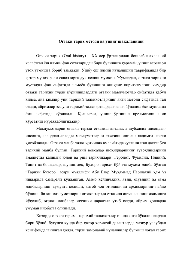  
 
 
Оғзаки тарих методи ва унинг шаклланиши 
 
Оғзаки тарих (Oral history) – XX аср ўрталаридан бошлаб шаклланиб 
келаётган ёш илмий фан соҳаларидан бири бўлишига қарамай, унинг асослари 
узоқ ўтмишга бориб тақалади. Ушбу ёш илмий йўналишни таърифлашда бир 
қатор мунозарали саволларга дуч келиш мумкин. Жумладан, оғзаки тарихни 
мустақил фан сифатида намоён бўлишига аниқлик киритилмаган: кимдир 
оғзаки тарихни турли кўринишлардаги оғзаки маълумотлар сифатида қабул 
қилса, яна кимдир уни тарихий тадқиқотларнинг янги методи сифатида тан 
олади, айримлар эса уни тарихий тадқиқотлардаги янги йўналиш ёки мустақил 
фан сифатида кўришади. Қолаверса, унинг ўрганиш предметини аниқ 
кўрсатиш мураккаблигидадир.  
Маълумотларни оғзаки тарзда етказиш анъанаси шубҳасиз инсондан-
инсонга, авлоддан-авлодга маълумотларни етказишнинг энг қадимги шакли 
ҳисобланади. Оғзаки манба тадқиқотчилик амалиётида қўлланилган дастлабки 
тарихий манба бўлган. Тарихий воқеалар шоҳидларининг гувоҳликларини 
амалиётда қадимги юнон ва рим тарихчилари: Геродот, Фукидид, Плиний, 
Тацит ва бошқалар, шунингдек, Бухоро тарихи бўйича муҳим манба бўлган 
“Тарихи Бухоро” асари муаллифи Абу Бакр Муҳаммад Наршахий ҳам ўз 
ишларида самарали қўллашган. Аммо кейинчалик, яъни, ёзувнинг ва ёзма 
манбаларнинг вужудга келиши, китоб чоп этилиши ва архивларнинг пайдо 
бўлиши билан маълумотларни оғзаки тарзда етказиш анъанасининг аҳамияти 
йўқолиб, оғзаки манбалар иккинчи даражага ўтиб кетди, айрим ҳолларда 
умуман инобатга олинмади.  
Ҳозирда оғзаки тарих – тарихий тадқиқотлар ичида янги йўналишлардан 
бири бўлиб, бугунги кунда бир қатор хорижий давлатларда мазкур услубдан 
кенг фойдаланилган ҳолда, турли замонавий йўналишлар бўлмиш локал тарих 
