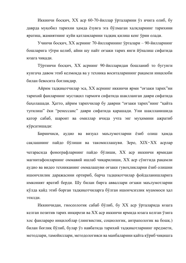 Иккинчи босқич, XX аср 60-70-йиллар ўрталарини ўз ичига олиб, бу 
даврда муқобил тарихни ҳамда ёзувга эга бўлмаган халқларнинг тарихини 
яратиш, жамиятнинг қуйи қатламларини тадқиқ қилиш кенг ўрин олади. 
Учинчи босқич, XX асрнинг 70-йилларининг ўрталари – 90-йилларнинг 
бошларига тўғри келиб, айни шу пайт оғзаки тарих янги йўналиш сифатида 
юзага чиқади. 
Тўртинчи босқич, XX асрнинг 90-йилларидан бошланиб то бугунги 
кунгача давом этиб келмоқда ва у техника воситаларининг рақамли инқилоби 
билан бевосита боғлиқдир. 
Айрим тадқиқотчилар эса, XX асрнинг иккинчи ярми “оғзаки тарих”ни 
тарихий фанларнинг мустақил тармоғи сифатида шаклланган даври сифатида 
баҳолашади. Ҳатто, айрим тарихчилар бу даврни “оғзаки тарих”нинг “қайта 
туғилиш” ёки “ренессанс” даври сифатида қарашади. Уни шаклланишида 
қатор сабаб, шароит ва омиллар ичида учта энг муҳимини ажратиб 
кўрсатишади:  
Биринчиси, аудио ва визуал маълумотларни ёзиб олиш ҳамда 
сақлашнинг пайдо бўлиши ва такомиллашуви. Зеро, XIX‒XX асрлар 
чегарасида фонографларнинг пайдо бўлиши, XX аср иккинчи ярмидан 
магнитафонларнинг оммавий ишлаб чиқарилиши, XX аср сўнггида рақамли 
аудио ва видео техниканинг оммалашуви оғзаки гувоҳликларни ёзиб олишни 
ишончлилик даражасини ортириб, барча тадқиқотчилар фойдаланишларига 
имконият яратиб берди. Шу билан бирга авваллари оғзаки маълумотларни 
қўлда қайд этиб борган тадқиқотчиларга бўлган ишончсизлик муаммоси ҳал 
этилди. 
Иккинчидан, гносеологик сабаб бўлиб, бу XX аср ўрталарида юзага 
келган позитив тарих инқирози ва XX аср иккинчи ярмида юзага келган ўзига 
хос фанлараро инқилоблар (лингвистик, социологик, антрапологик ва бошқ.) 
билан боғлиқ бўлиб, булар ўз навбатида тарихий тадқиқотларнинг предмети, 
методлари, тамойиллари, методологияси ва манбаларини қайта кўриб чиқишга 
