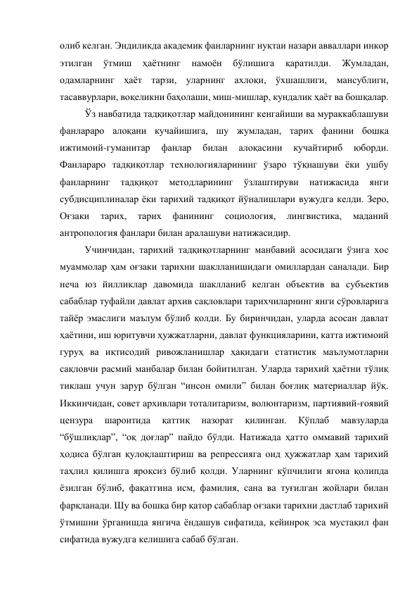 олиб келган. Эндиликда академик фанларнинг нуқтаи назари авваллари инкор 
этилган 
ўтмиш 
ҳаётнинг 
намоён 
бўлишига 
қаратилди. 
Жумладан, 
одамларнинг ҳаёт тарзи, уларнинг ахлоқи, ўхшашлиги, мансублиги, 
тасаввурлари, воқеликни баҳолаши, миш-мишлар, кундалик ҳаёт ва бошқалар.  
Ўз навбатида тадқиқотлар майдонининг кенгайиши ва мураккаблашуви 
фанлараро алоқани кучайишига, шу жумладан, тарих фанини бошқа 
ижтимоий-гуманитар 
фанлар 
билан 
алоқасини 
кучайтириб 
юборди. 
Фанлараро тадқиқотлар технологияларининг ўзаро тўқнашуви ёки ушбу 
фанларнинг 
тадқиқот 
методларининг 
ўзлаштируви 
натижасида 
янги 
субдисциплиналар ёки тарихий тадқиқот йўналишлари вужудга келди. Зеро, 
Оғзаки 
тарих, 
тарих 
фанининг 
социология, 
лингвистика, 
маданий 
антропология фанлари билан аралашуви натижасидир. 
Учинчидан, тарихий тадқиқотларнинг манбавий асосидаги ўзига хос 
муаммолар ҳам оғзаки тарихни шаклланишидаги омиллардан саналади. Бир 
неча юз йилликлар давомида шаклланиб келган объектив ва субъектив 
сабаблар туфайли давлат архив сақловлари тарихчиларнинг янги сўровларига 
тайёр эмаслиги маълум бўлиб қолди. Бу биринчидан, уларда асосан давлат 
ҳаётини, иш юритувчи ҳужжатларни, давлат функцияларини, катта ижтимоий 
гуруҳ ва иқтисодий ривожланишлар ҳақидаги статистик маълумотларни 
сақловчи расмий манбалар билан бойитилган. Уларда тарихий ҳаётни тўлиқ 
тиклаш учун зарур бўлган “инсон омили” билан боғлиқ материаллар йўқ. 
Иккинчидан, совет архивлари тоталитаризм, волюнтаризм, партиявий-ғоявий 
цензура 
шароитида 
қаттиқ 
назорат 
қилинган. 
Кўплаб 
мавзуларда 
“бўшлиқлар”, “оқ доғлар” пайдо бўлди. Натижада ҳатто оммавий тарихий 
ҳодиса бўлган қулоқлаштириш ва репрессияга оид ҳужжатлар ҳам тарихий 
таҳлил қилишга яроқсиз бўлиб қолди. Уларнинг кўпчилиги ягона қолипда 
ёзилган бўлиб, фақатгина исм, фамилия, сана ва туғилган жойлари билан 
фарқланади. Шу ва бошқа бир қатор сабаблар оғзаки тарихни дастлаб тарихий 
ўтмишни ўрганишда янгича ёндашув сифатида, кейинроқ эса мустақил фан 
сифатида вужудга келишига сабаб бўлган.  
