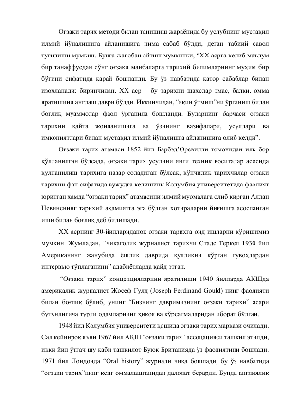 Оғзаки тарих методи билан танишиш жараёнида бу услубнинг мустақил 
илмий йўналишига айланишига нима сабаб бўлди, деган табиий савол 
туғилиши мумкин. Бунга жавобан айтиш мумкинки, “XX асрга келиб маълум 
бир танаффусдан сўнг оғзаки манбаларга тарихий билимларнинг муҳим бир 
бўғини сифатида қарай бошланди. Бу ўз навбатида қатор сабаблар билан 
изоҳланади: биринчидан, XX аср – бу тарихни шахслар эмас, балки, омма 
яратишини англаш даври бўлди. Иккинчидан, “яқин ўтмиш”ни ўрганиш билан 
боғлиқ муаммолар фаол ўрганила бошланди. Буларнинг барчаси оғзаки 
тарихни қайта жонланишига ва ўзининг вазифалари, усуллари ва 
имкониятлари билан мустақил илмий йўналишга айланишига олиб келди”. 
Оғзаки тарих атамаси 1852 йил Барбэд’Оревилли томонидан илк бор 
қўлланилган бўлсада, оғзаки тарих усулини янги техник воситалар асосида 
қулланилиш тарихига назар соладиган бўлсак, кўпчилик тарихчилар оғзаки 
тарихни фан сифатида вужудга келишини Колумбия университетида фаолият 
юритган ҳамда “оғзаки тарих” атамасини илмий муомалага олиб кирган Аллан 
Невинснинг тарихий аҳамиятга эга бўлган хотираларни йиғишга асосланган 
иши билан боғлиқ деб билишади.  
XX асрнинг 30-йиллариданоқ оғзаки тарихга оид ишларни кўришимиз 
мумкин. Жумладан, “чикаголик журналист тарихчи Стадс Теркел 1930 йил 
Американинг жанубида ёшлик даврида қулликни кўрган гувоҳлардан 
интервью тўплаганини” адабиётларда қайд этган. 
 “Оғзаки тарих” концепцияларини яратилиши 1940 йилларда АҚШда 
америкалик журналист Жосеф Гулд (Joseph Ferdinand Gould) нинг фаолияти 
билан боғлиқ бўлиб, унинг “Бизнинг давримизнинг оғзаки тарихи” асари 
бутунлигича турли одамларнинг ҳикоя ва кўрсатмаларидан иборат бўлган. 
1948 йил Колумбия университети қошида оғзаки тарих маркази очилади. 
Сал кейинроқ яъни 1967 йил АҚШ “оғзаки тарих” ассоцацияси ташкил этилди, 
икки йил ўтгач шу каби ташкилот Буюк Британияда ўз фаолиятини бошлади. 
1971 йил Лондонда “Oral history” журнали чиқа бошлади, бу ўз навбатида 
“оғзаки тарих”нинг кенг оммалашганидан далолат берарди. Бунда англиялик 
