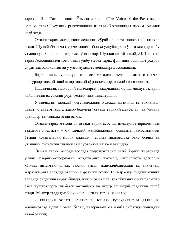 тарихчи Пол Томпсоннинг “Ўтмиш садоси” (The Voice of the Past) асари 
“оғзаки тарих” усулини ривожланиши ва тарғиб этилишида муҳим аҳамият 
касб этди.  
Оғзаки тарих методининг асосини “сўраб олиш технологияси” ташкил 
этади. Шу сабабдан мазкур методнинг бошқа услублардан ўзига хос фарқи бу 
ўтмиш гувоҳларидан интервью тўплашдир. Шундан келиб чиқиб, АҚШ оғзаки 
тарих Ассоциацияси томонидан ушбу метод тарих фанининг тадқиқот услуби 
сифатида баҳоланган ва у учта муҳим тамойилларга асосланади: 
Биринчидан, сўровларнинг илмий-методик таъминланганлиги (илмий 
дастурлар, илмий лоийҳалар, илмий сўровномалар, илмий гепотезалар); 
Иккинчидан, мажбурий талабларни бажарилиши, бунда маълумотларни 
қайд қилиш ва сақлаш учун техник таъминланганлик; 
Учинчидан, тарихий интервьюларни ҳужжатлаштириш ва архивлаш, 
давлат стандартларига жавоб берувчи “оғзаки тарихий манбалар” ва “оғзаки 
архивлар”ни ташкил этиш ва ҳ.к. 
Оғзаки тарих методи ва оғзаки тарих асосида изланувчи тарихчининг 
тадқиқот предмети – бу тарихий жараёнларнинг бевосита гувоҳларининг 
ўтмиш ҳодисаларни идрок қилиши, тарихга индивидуал баҳо бериш ва 
ўтмишни субъектив тиклаш ёки субъектив намоён этишдир.  
Оғзаки тарих методи асосида тадқиқотларни олиб бориш жараёнида 
унинг назарий-методологик жиҳатларига, хусусан, интервьюга ҳозирлик 
кўриш, интервью олиш, таҳлил этиш, транскрибациялаш ва архивлаш 
жараёнларига алоҳида эътибор қаратиши лозим. Бу жараёнда таҳлил этишга 
алоҳида ёндошиш керак бўлади, чунки оғзаки тарзда тўпланган маълумотлар 
ёзма ҳужжатларга нисбатан қатъийроқ ва чуқур танқидий таҳлилни талаб 
этади. Мазкур тадқиқот босқичлари оғзаки тарихни аввало: 
- танқидий ҳолатга келтиради (оғзаки гувоҳликларни далил ва 
маълумотлар тўплаш эмас, балки, интервьюларга манба сифатида танқидни 
талаб этиши); 
