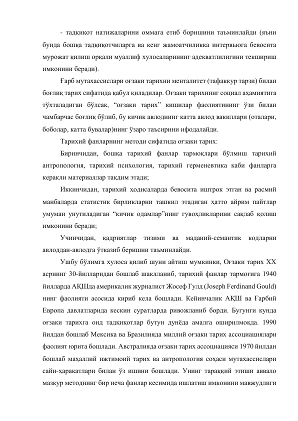 - тадқиқот натижаларини оммага етиб боришини таъминлайди (яъни 
бунда бошқа тадқиқотчиларга ва кенг жамоатчиликка интервьюга бевосита 
мурожат қилиш орқали муаллиф хулосаларининг адекватлилигини текшириш 
имконини беради). 
Ғарб мутахассислари оғзаки тарихни менталитет (тафаккур тарзи) билан 
боғлиқ тарих сифатида қабул қиладилар. Оғзаки тарихнинг социал аҳамиятига 
тўхталадиган бўлсак, “оғзаки тарих” кишилар фаолиятининг ўзи билан 
чамбарчас боғлиқ бўлиб, бу кичик авлоднинг катта авлод вакиллари (оталари, 
боболар, катта бувалар)нинг ўзаро таъсирини ифодалайди. 
Тарихий фанларнинг методи сифатида оғзаки тарих:  
Биринчидан, бошқа тарихий фанлар тармоқлари бўлмиш тарихий 
антропология, тарихий психология, тарихий герменевтика каби фанларга 
керакли материаллар тақдим этади; 
Иккинчидан, тарихий ҳодисаларда бевосита иштрок этган ва расмий 
манбаларда статистик бирликларни ташкил этадиган ҳатто айрим пайтлар 
умуман унутиладиган “кичик одамлар”нинг гувоҳликларини сақлаб қолиш 
имконини беради;  
Учинчидан, қадриятлар тизими ва маданий-семантик кодларни 
авлоддан-авлодга ўтказиб беришни таъминлайди. 
Ушбу бўлимга хулоса қилиб шуни айтиш мумкинки, Оғзаки тарих XX 
асрнинг 30-йилларидан бошлаб шаклланиб, тарихий фанлар тармоғига 1940 
йилларда АҚШда америкалик журналист Жосеф Гулд (Joseph Ferdinand Gould) 
нинг фаолияти асосида кириб кела бошлади. Кейинчалик АҚШ ва Ғарбий 
Европа давлатларида кескин суратларда ривожланиб борди. Бугунги кунда 
оғзаки тарихга оид тадқиқотлар бутун дунёда амалга оширилмоқда. 1990 
йилдан бошлаб Мексика ва Бразилияда миллий оғзаки тарих ассоциациялари 
фаолият юрита бошлади. Австралияда оғзаки тарих ассоциацияси 1970 йилдан 
бошлаб маҳаллий ижтимоий тарих ва антропология соҳаси мутахассислари 
сайи-ҳаракатлари билан ўз ишини бошлади. Унинг тараққий этиши аввало 
мазкур методнинг бир неча фанлар кесимида ишлатиш имконини мавжудлиги 
