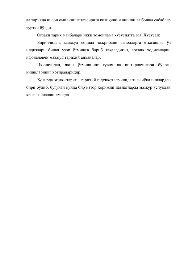 ва тарихда инсон омилининг таъсирига қизиқишни ошиши ва бошқа сабаблар 
туртки бўлди.  
Оғзаки тарих манбалари икки томонлама хусусиятга эга. Хусусан:  
Биринчидан, мавжуд социал тажрибани авлодларга етказишда ўз 
илдизлари билан узоқ ўтмишга бориб тақаладиган, архаик ҳодисаларни 
ифодаловчи мавжуд тарихий анъаналар; 
Иккинчидан, яқин ўтмишнинг гувоҳ ва иштирокчилари бўлган 
кишиларнинг хотираларидир.  
Ҳозирда оғзаки тарих – тарихий тадқиқотлар ичида янги йўналишлардан 
бири бўлиб, бугунги кунда бир қатор хорижий давлатларда мазкур услубдан 
кенг фойдаланилмоқда. 
 
