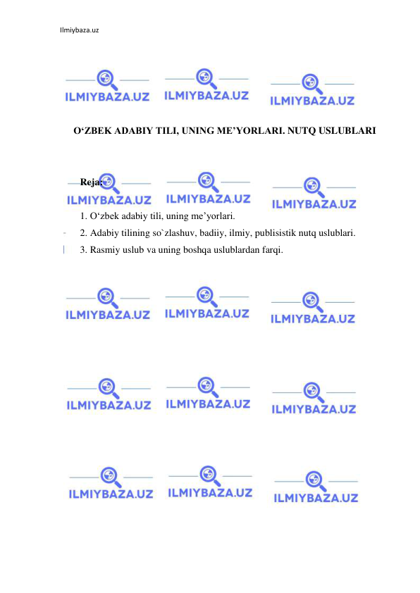 Ilmiybaza.uz 
 
 
 
 
 
 
O‘ZBEK ADABIY TILI, UNING ME’YORLARI. NUTQ USLUBLARI 
 
 
Reja: 
 
1. O‘zbek adabiy tili, uning me’yorlari. 
2. Adabiy tilining so`zlashuv, badiiy, ilmiy, publisistik nutq uslublari. 
3. Rasmiy uslub va uning boshqa uslublardan farqi. 
 
 
 
 
 
 
 
 
 
 
 
 
 
 
 
 
 
