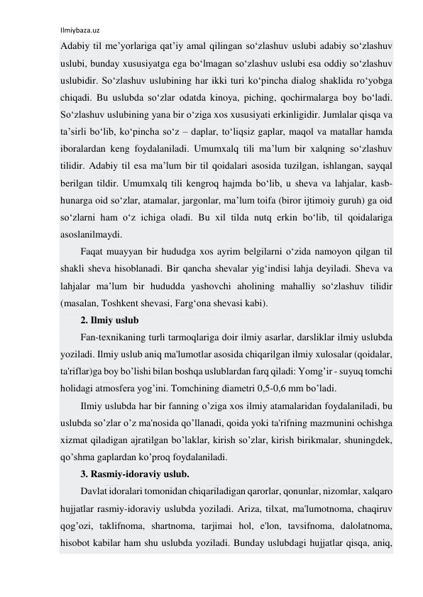 Ilmiybaza.uz 
 
Adabiy til me’yorlariga qat’iy amal qilingan so‘zlashuv uslubi adabiy so‘zlashuv 
uslubi, bunday xususiyatga ega bo‘lmagan so‘zlashuv uslubi esa oddiy so‘zlashuv 
uslubidir. So‘zlashuv uslubining har ikki turi ko‘pincha dialog shaklida ro‘yobga 
chiqadi. Bu uslubda so‘zlar odatda kinoya, piching, qochirmalarga boy bo‘ladi. 
So‘zlashuv uslubining yana bir o‘ziga xos xususiyati erkinligidir. Jumlalar qisqa va 
ta’sirli bo‘lib, ko‘pincha so‘z – daplar, to‘liqsiz gaplar, maqol va matallar hamda 
iboralardan keng foydalaniladi. Umumxalq tili ma’lum bir xalqning so‘zlashuv 
tilidir. Adabiy til esa ma’lum bir til qoidalari asosida tuzilgan, ishlangan, sayqal 
berilgan tildir. Umumxalq tili kengroq hajmda bo‘lib, u sheva va lahjalar, kasb-
hunarga oid so‘zlar, atamalar, jargonlar, ma’lum toifa (biror ijtimoiy guruh) ga oid 
so‘zlarni ham o‘z ichiga oladi. Bu xil tilda nutq erkin bo‘lib, til qoidalariga 
asoslanilmaydi. 
Faqat muayyan bir hududga xos ayrim belgilarni o‘zida namoyon qilgan til 
shakli sheva hisoblanadi. Bir qancha shevalar yig‘indisi lahja deyiladi. Sheva va 
lahjalar ma’lum bir hududda yashovchi aholining mahalliy so‘zlashuv tilidir 
(masalan, Toshkent shevasi, Farg‘ona shevasi kabi). 
2. Ilmiy uslub 
Fan-tеxnikaning turli tarmoqlariga doir ilmiy asarlar, darsliklar ilmiy uslubda 
yoziladi. Ilmiy uslub aniq ma'lumotlar asosida chiqarilgan ilmiy xulosalar (qoidalar, 
ta'riflar)ga boy bo’lishi bilan boshqa uslublardan farq qiladi: Yomg’ir - suyuq tomchi 
holidagi atmosfеra yog’ini. Tomchining diamеtri 0,5-0,6 mm bo’ladi. 
Ilmiy uslubda har bir fanning o’ziga xos ilmiy atamalaridan foydalaniladi, bu 
uslubda so’zlar o’z ma'nosida qo’llanadi, qoida yoki ta'rifning mazmunini ochishga 
xizmat qiladigan ajratilgan bo’laklar, kirish so’zlar, kirish birikmalar, shuningdеk, 
qo’shma gaplardan ko’proq foydalaniladi. 
3. Rasmiy-idoraviy uslub. 
Davlat idoralari tomonidan chiqariladigan qarorlar, qonunlar, nizomlar, xalqaro 
hujjatlar rasmiy-idoraviy uslubda yoziladi. Ariza, tilxat, ma'lumotnoma, chaqiruv 
qog’ozi, taklifnoma, shartnoma, tarjimai hol, e'lon, tavsifnoma, dalolatnoma, 
hisobot kabilar ham shu uslubda yoziladi. Bunday uslubdagi hujjatlar qisqa, aniq, 
