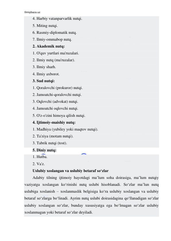 Ilmiybaza.uz 
 
4. Harbiy vatanparvarlik nutqi. 
5. Miting nutqi. 
6. Rasmiy-diplomatik nutq. 
7. Ilmiy-ommabop nutq. 
2. Akademik nutq: 
1. O'quv yurtlari ma'ruzalari. 
2. Ilmiy nutq (ma'ruzalar). 
3. Ilmiy sharh. 
4. Ilmiy axborot. 
3. Sud nutqi: 
1. Qoralovchi (prokuror) nutqi. 
2. Jamoatchi-qoralovchi nutqi. 
3. Oqlovchi (advokat) nutqi. 
4. Jamoatchi oqlovchi nutqi. 
5. O'z-o'zini himoya qilish nutqi. 
4. Ijtimoiy-maishiy nutq: 
1. Madhiya (yubiley yoki maqtov nutqi). 
2. Ta'ziya (motam nutqi). 
3. Tabrik nutqi (tost). 
5. Diniy nutq: 
1. Hutba. 
2. Va'z. 
Uslubiy xoslangan va uslubiy betaraf so‘zlar 
Adabiy tilning ijtimoiy hayotdagi ma’lum soha doirasiga, ma’lum nutqiy 
vaziyatga xoslangan ko‘rinishi nutq uslubi hisoblanadi. So‘zlar ma’lun nutq 
uslubiga xoslanish – xoslanmaslik belgisiga ko‘ra uslubiy xoslangan va uslubiy 
betaraf so‘zlarga bo‘linadi. Ayrim nutq uslubi doirasidagina qo‘llanadigan so‘zlar 
uslubiy xoslangan so‘zlar, bunday xususiyatga ega bo‘lmagan so‘zlar uslubiy 
xoslanmagan yoki betaraf so‘zlar deyiladi. 
