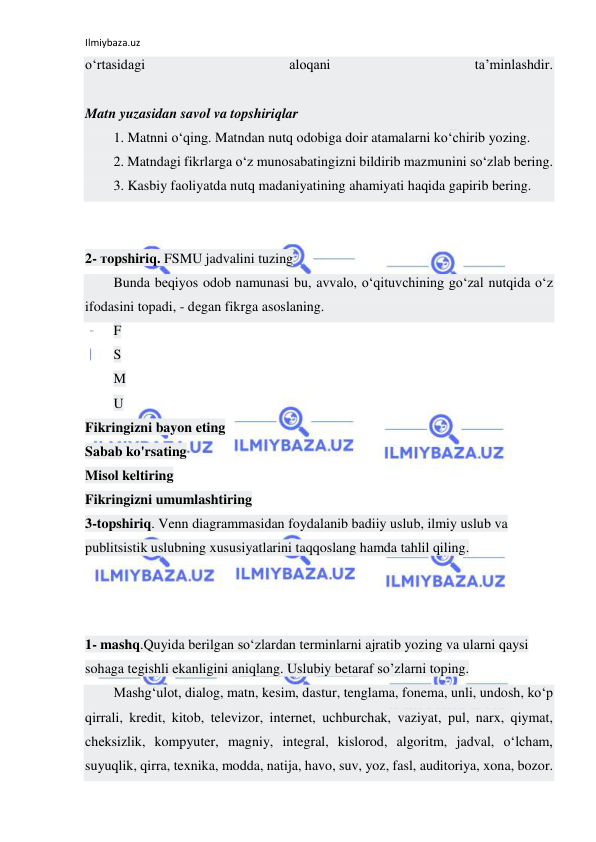 Ilmiybaza.uz 
 
o‘rtаsidаgi 
аlоqаni 
tа’minlаshdir. 
 
Matn yuzasidan savol va topshiriqlar 
1. Matnni o‘qing. Matndan nutq odobiga doir atamalarni ko‘chirib yozing. 
2. Matndagi fikrlarga o‘z munosabatingizni bildirib mazmunini so‘zlab bering. 
3. Kasbiy faoliyatda nutq madaniyatining ahamiyati haqida gapirib bering. 
 
 
2- тopshiriq. FSMU jadvalini tuzing 
Bunda bеqiyos odob namunasi bu, avvalo, o‘qituvchining go‘zal nutqida o‘z 
ifodasini topadi, - dеgan fikrga asoslaning. 
F 
S 
M 
U 
Fikringizni bayon eting 
Sabab ko'rsating 
Misol keltiring 
Fikringizni umumlashtiring 
3-topshiriq. Venn diagrammasidan foydalanib badiiy uslub, ilmiy uslub va 
publitsistik uslubning xususiyatlarini taqqoslang hamda tahlil qiling. 
 
 
 
1- mashq.Quyida berilgan so‘zlardan terminlarni ajratib yozing va ularni qaysi 
sohaga tegishli ekanligini aniqlang. Uslubiy betaraf so’zlarni toping. 
Mashg‘ulot, dialog, matn, kesim, dastur, tenglama, fonema, unli, undosh, ko‘p 
qirrali, kredit, kitob, televizor, internet, uchburchak, vaziyat, pul, narx, qiymat, 
cheksizlik, kompyuter, magniy, integral, kislorod, algoritm, jadval, o‘lcham, 
suyuqlik, qirra, texnika, modda, natija, havo, suv, yoz, fasl, auditoriya, xona, bozor. 
