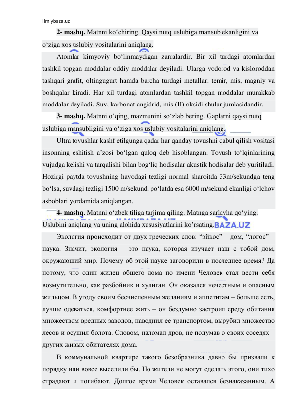 Ilmiybaza.uz 
 
2- mashq. Matnni ko‘chiring. Qaysi nutq uslubiga mansub ekanligini va 
o‘ziga xos uslubiy vositalarini aniqlang. 
Atomlar kimyoviy bo‘linmaydigan zarralardir. Bir xil turdagi atomlardan 
tashkil topgan moddalar oddiy moddalar deyiladi. Ularga vodorod va kisloroddan 
tashqari grafit, oltingugurt hamda barcha turdagi metallar: temir, mis, magniy va 
boshqalar kiradi. Har xil turdagi atomlardan tashkil topgan moddalar murakkab 
moddalar deyiladi. Suv, karbonat angidrid, mis (II) oksidi shular jumlasidandir. 
3- mashq. Matnni o‘qing, mazmunini so‘zlab bering. Gaplarni qaysi nutq 
uslubiga mansubligini va o‘ziga xos uslubiy vositalarini aniqlang. 
Ultra tovushlar kashf etilgunga qadar har qanday tovushni qabul qilish vositasi 
insonning eshitish a’zosi bo‘lgan quloq deb hisoblangan. Tovush to‘lqinlarining 
vujudga kelishi va tarqalishi bilan bog‘liq hodisalar akustik hodisalar deb yuritiladi. 
Hozirgi paytda tovushning havodagi tezligi normal sharoitda 33m/sekundga teng 
bo‘lsa, suvdagi tezligi 1500 m/sekund, po‘latda esa 6000 m/sekund ekanligi o‘lchov 
asboblari yordamida aniqlangan. 
4- mashq. Matnni o‘zbek tiliga tarjima qiling. Matnga sarlavha qo‘ying. 
Uslubini aniqlang va uning alohida xususiyatlarini ko’rsating. 
Экология происходит от двух греческих слов: “эйкос” – дом, “логос” – 
наука. Значит, экология – это наука, которая изучает наш с тобой дом, 
окружающий мир. Почему об этой науке заговорили в последнее время? Да 
потому, что один жилец общего дома по имени Человек стал вести себя 
возмутительно, как разбойник и хулиган. Он оказался нечестным и опасным 
жильцом. В угоду своим бесчисленным желаниям и аппетитам – больше есть, 
лучше одеваться, комфортнее жить – он бездумно застроил среду обитания 
множеством вредных заводов, наводнил ее транспортом, вырубил множество 
лесов и осушил болота. Словом, наломал дров, не подумав о своих соседях – 
других живых обитателях дома. 
В коммунальной квартире такого безобразника давно бы призвали к 
порядку или вовсе выселили бы. Но жители не могут сделать этого, они тихо 
страдают и погибают. Долгое время Человек оставался безнаказанным. А 
