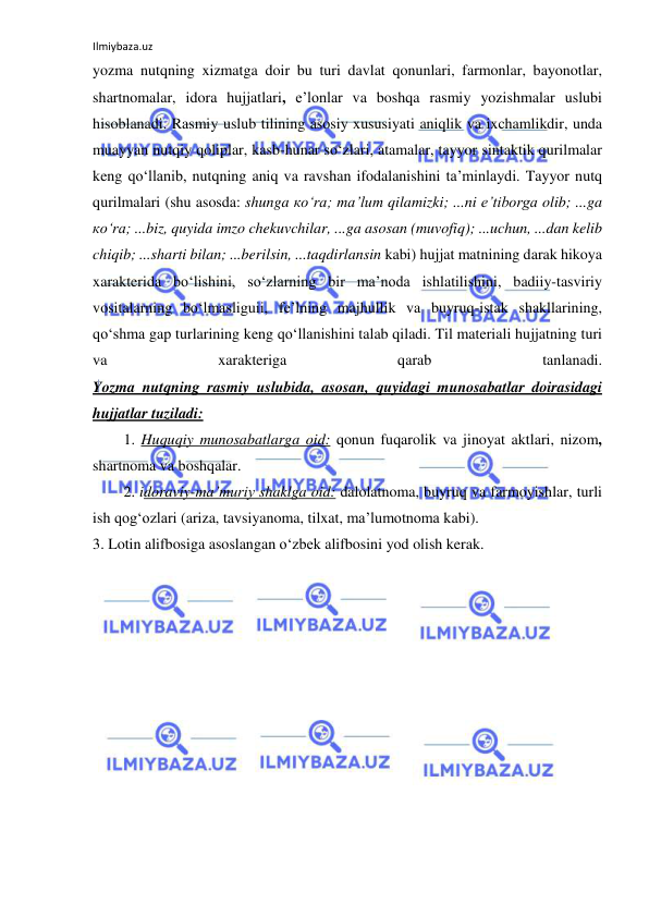 Ilmiybaza.uz 
 
yozma nutqning xizmatga doir bu turi davlat qonunlari, farmonlar, bayonotlar, 
shartnomalar, idora hujjatlari, e’lonlar va boshqa rasmiy yozishmalar uslubi 
hisoblanadi. Rasmiy uslub tilining asosiy xususiyati aniqlik va ixchamlikdir, unda 
muayyan nutqiy qoliplar, kasb-hunar so‘zlari, atamalar, tayyor sintaktik qurilmalar 
keng qo‘llanib, nutqning aniq va ravshan ifodalanishini ta’minlaydi. Tayyor nutq 
qurilmalari (shu asosda: shunga ко‘rа; ma’lum qilamizki; ...ni e’tiborga olib; ...ga 
ко‘rа; ...biz, quyida imzo chekuvchilar, ...ga asosan (muvofiq); ...uchun, ...dan kelib 
chiqib; ...sharti bilan; ...berilsin, ...taqdirlansin kabi) hujjat matnining darak hikoya 
xarakterida bo‘lishini, so‘zlarning bir ma’noda ishlatilishini, badiiy-tasviriy 
vositalarning bo‘lmasliguii, fe’lning majhullik va buyruq-istak shakllarining, 
qo‘shma gap turlarining keng qo‘llanishini talab qiladi. Til materiali hujjatning turi 
va 
xarakteriga 
qarab 
tanlanadi. 
Yozma nutqning rasmiy uslubida, asosan, quyidagi munosabatlar doirasidagi 
hujjatlar tuziladi: 
1. Huquqiy munosabatlarga oid: qonun fuqarolik va jinoyat aktlari, nizom, 
shartnoma va boshqalar. 
2. idoraviy-ma’muriy shaklga oid: dalolatnoma, buyruq va farmoyishlar, turli 
ish qog‘ozlari (ariza, tavsiyanoma, tilxat, ma’lumotnoma kabi). 
3. Lotin alifbosiga asoslangan o‘zbek alifbosini yod olish kerak. 
